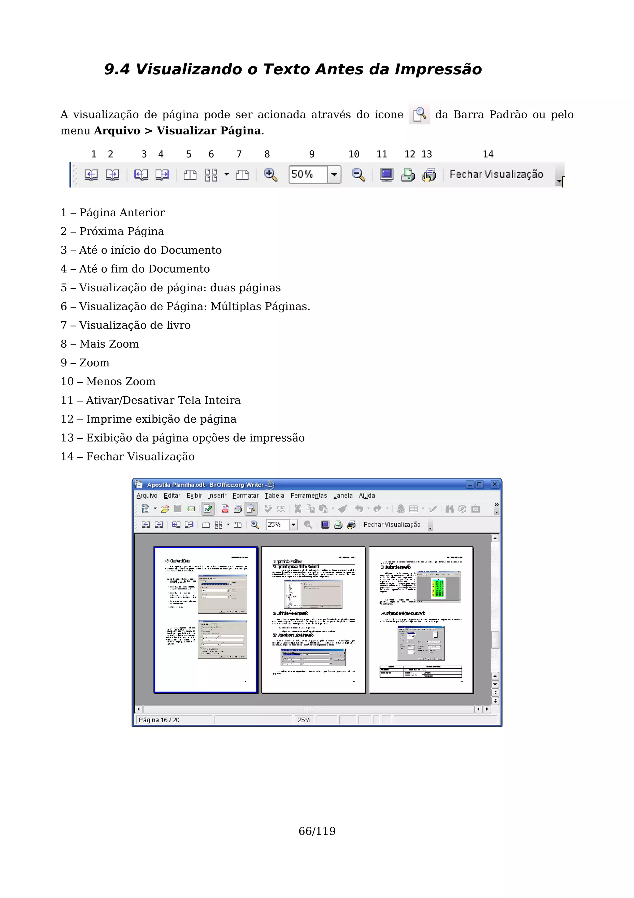 9.4 Visualizando o Texto Antes da Impressão

A visualização de página pode ser acionada através do ícone           da Barra Padrão ou pelo
menu Arquivo > Visualizar Página.

     1   2      3   4   5   6    7   8        9     10   11   12 13          14




1 – Página Anterior
2 – Próxima Página
3 – Até o início do Documento
4 – Até o fim do Documento
5 – Visualização de página: duas páginas
6 – Visualização de Página: Múltiplas Páginas.
7 – Visualização de livro
8 – Mais Zoom
9 – Zoom
10 – Menos Zoom
11 – Ativar/Desativar Tela Inteira
12 – Imprime exibição de página
13 – Exibição da página opções de impressão
14 – Fechar Visualização




                                           66/119
 