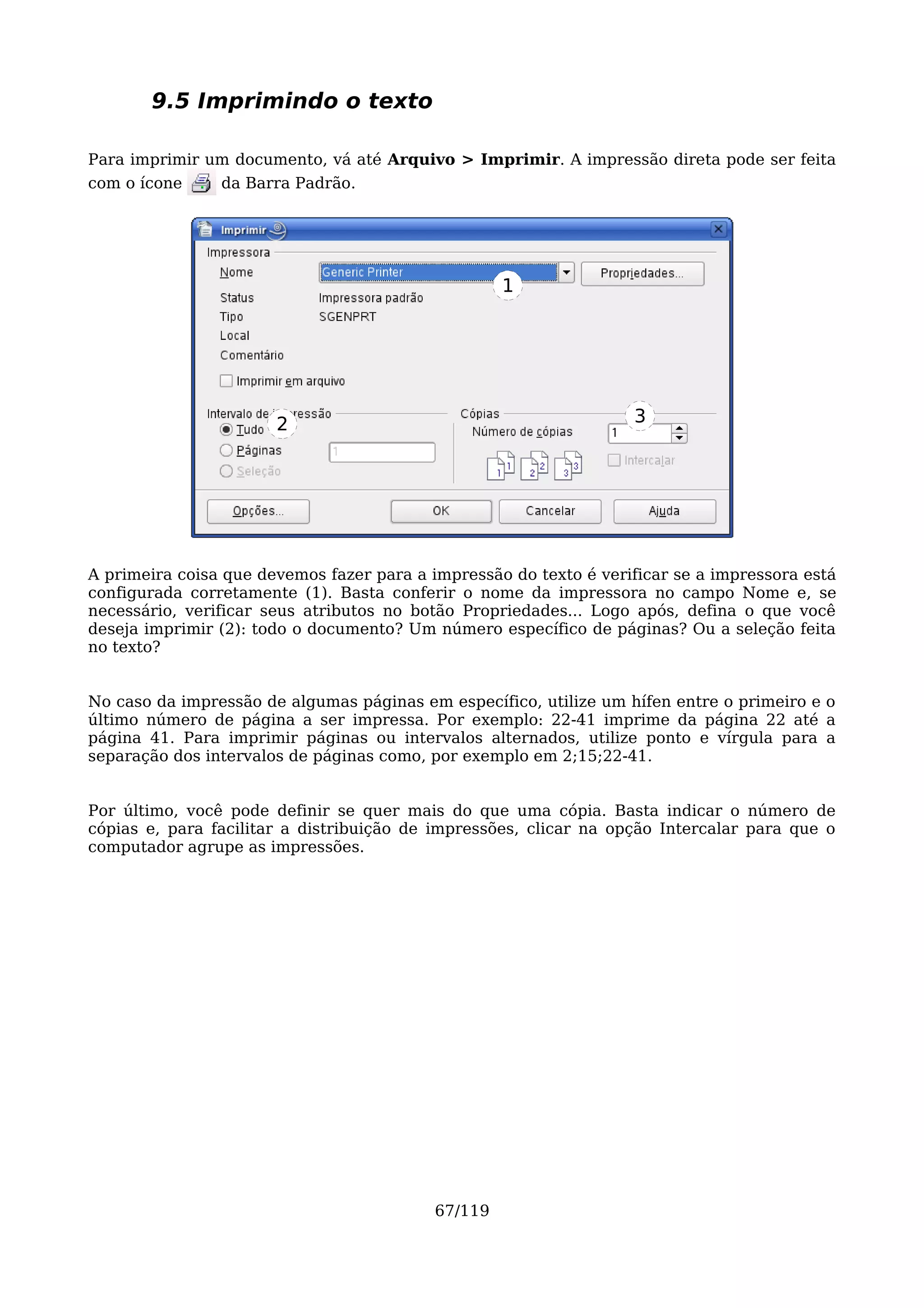 9.5 Imprimindo o texto

Para imprimir um documento, vá até Arquivo > Imprimir. A impressão direta pode ser feita
com o ícone     da Barra Padrão.




                                                    1




                       2                                           3




A primeira coisa que devemos fazer para a impressão do texto é verificar se a impressora está
configurada corretamente (1). Basta conferir o nome da impressora no campo Nome e, se
necessário, verificar seus atributos no botão Propriedades... Logo após, defina o que você
deseja imprimir (2): todo o documento? Um número específico de páginas? Ou a seleção feita
no texto?


No caso da impressão de algumas páginas em específico, utilize um hífen entre o primeiro e o
último número de página a ser impressa. Por exemplo: 22-41 imprime da página 22 até a
página 41. Para imprimir páginas ou intervalos alternados, utilize ponto e vírgula para a
separação dos intervalos de páginas como, por exemplo em 2;15;22-41.


Por último, você pode definir se quer mais do que uma cópia. Basta indicar o número de
cópias e, para facilitar a distribuição de impressões, clicar na opção Intercalar para que o
computador agrupe as impressões.




                                           67/119
 