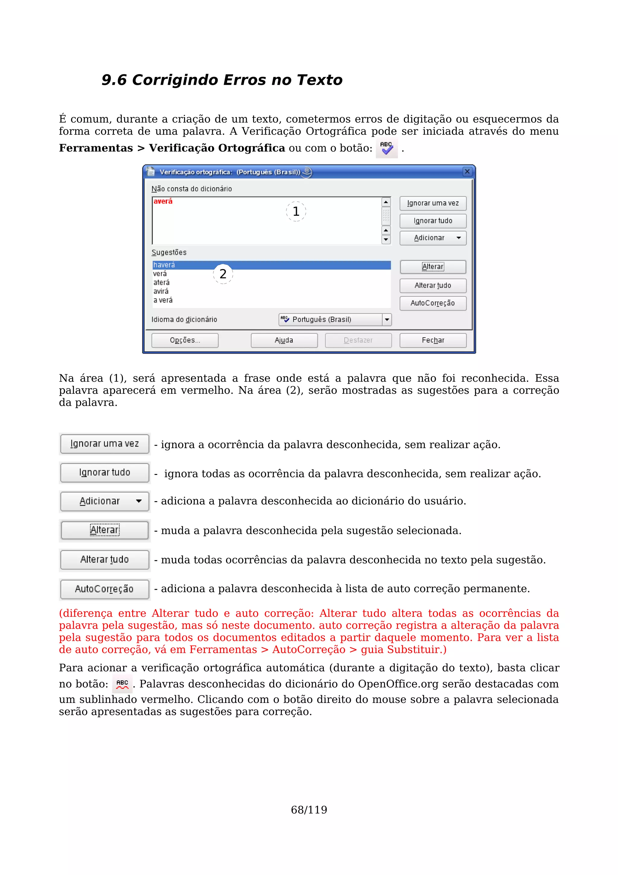 9.6 Corrigindo Erros no Texto

É comum, durante a criação de um texto, cometermos erros de digitação ou esquecermos da
forma correta de uma palavra. A Verificação Ortográfica pode ser iniciada através do menu
Ferramentas > Verificação Ortográfica ou com o botão:           .




                                           1




                              2




Na área (1), será apresentada a frase onde está a palavra que não foi reconhecida. Essa
palavra aparecerá em vermelho. Na área (2), serão mostradas as sugestões para a correção
da palavra.



                 - ignora a ocorrência da palavra desconhecida, sem realizar ação.

                 - ignora todas as ocorrência da palavra desconhecida, sem realizar ação.

                 - adiciona a palavra desconhecida ao dicionário do usuário.

                 - muda a palavra desconhecida pela sugestão selecionada.

                 - muda todas ocorrências da palavra desconhecida no texto pela sugestão.

                 - adiciona a palavra desconhecida à lista de auto correção permanente.

(diferença entre Alterar tudo e auto correção: Alterar tudo altera todas as ocorrências da
palavra pela sugestão, mas só neste documento. auto correção registra a alteração da palavra
pela sugestão para todos os documentos editados a partir daquele momento. Para ver a lista
de auto correção, vá em Ferramentas > AutoCorreção > guia Substituir.)
Para acionar a verificação ortográfica automática (durante a digitação do texto), basta clicar
no botão:    . Palavras desconhecidas do dicionário do OpenOffice.org serão destacadas com
um sublinhado vermelho. Clicando com o botão direito do mouse sobre a palavra selecionada
serão apresentadas as sugestões para correção.




                                           68/119
 