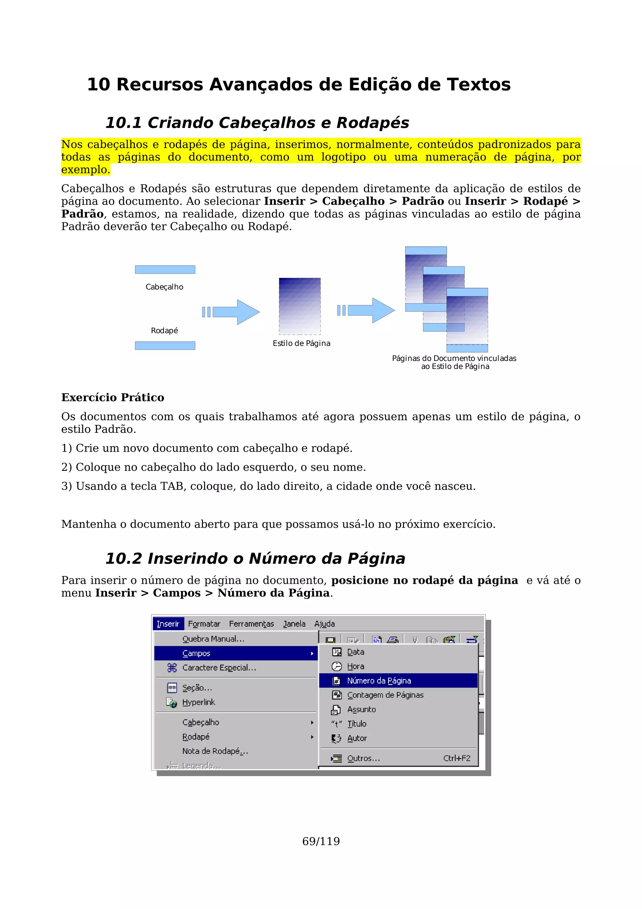 10 Recursos Avançados de Edição de Textos

       10.1 Criando Cabeçalhos e Rodapés
Nos cabeçalhos e rodapés de página, inserimos, normalmente, conteúdos padronizados para
todas as páginas do documento, como um logotipo ou uma numeração de página, por
exemplo.
Cabeçalhos e Rodapés são estruturas que dependem diretamente da aplicação de estilos de
página ao documento. Ao selecionar Inserir > Cabeçalho > Padrão ou Inserir > Rodapé >
Padrão, estamos, na realidade, dizendo que todas as páginas vinculadas ao estilo de página
Padrão deverão ter Cabeçalho ou Rodapé.




               Cabeçalho




                Rodapé
                                      Estilo de Página
                                                           Páginas do Documento vinculadas
                                                                   ao Estilo de Página



Exercício Prático
Os documentos com os quais trabalhamos até agora possuem apenas um estilo de página, o
estilo Padrão.
1) Crie um novo documento com cabeçalho e rodapé.
2) Coloque no cabeçalho do lado esquerdo, o seu nome.
3) Usando a tecla TAB, coloque, do lado direito, a cidade onde você nasceu.


Mantenha o documento aberto para que possamos usá-lo no próximo exercício.


       10.2 Inserindo o Número da Página
Para inserir o número de página no documento, posicione no rodapé da página e vá até o
menu Inserir > Campos > Número da Página.




                                              69/119
 