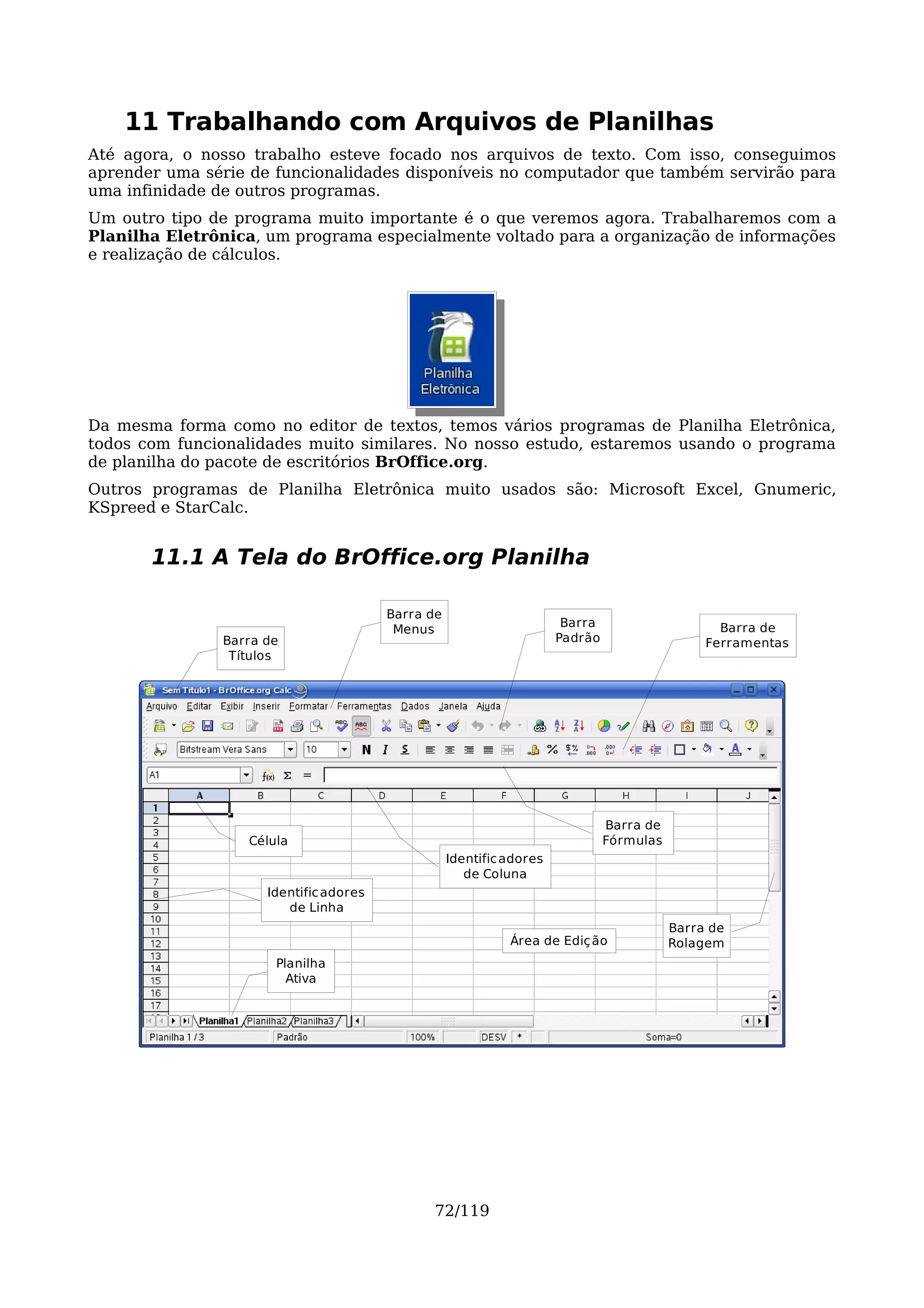 11 Trabalhando com Arquivos de Planilhas
Até agora, o nosso trabalho esteve focado nos arquivos de texto. Com isso, conseguimos
aprender uma série de funcionalidades disponíveis no computador que também servirão para
uma infinidade de outros programas.
Um outro tipo de programa muito importante é o que veremos agora. Trabalharemos com a
Planilha Eletrônica, um programa especialmente voltado para a organização de informações
e realização de cálculos.




Da mesma forma como no editor de textos, temos vários programas de Planilha Eletrônica,
todos com funcionalidades muito similares. No nosso estudo, estaremos usando o programa
de planilha do pacote de escritórios BrOffice.org.
Outros programas de Planilha Eletrônica muito usados são: Microsoft Excel, Gnumeric,
KSpreed e StarCalc.


       11.1 A Tela do BrOffice.org Planilha

                                        Barra de
                                                                       Barra                     Barra de
                                         Menus
               Barra de                                               Padrão                   Ferramentas
                Títulos




                                                                               Barra de
                  Célula                                                       Fórmulas
                                                   Identific adores
                                                      de Coluna
                     Identific adores
                        de Linha
                                                                                          Barra de
                                                             Área de Ediç ão              Rolagem
                      Planilha
                        Ativa




                                              72/119
 