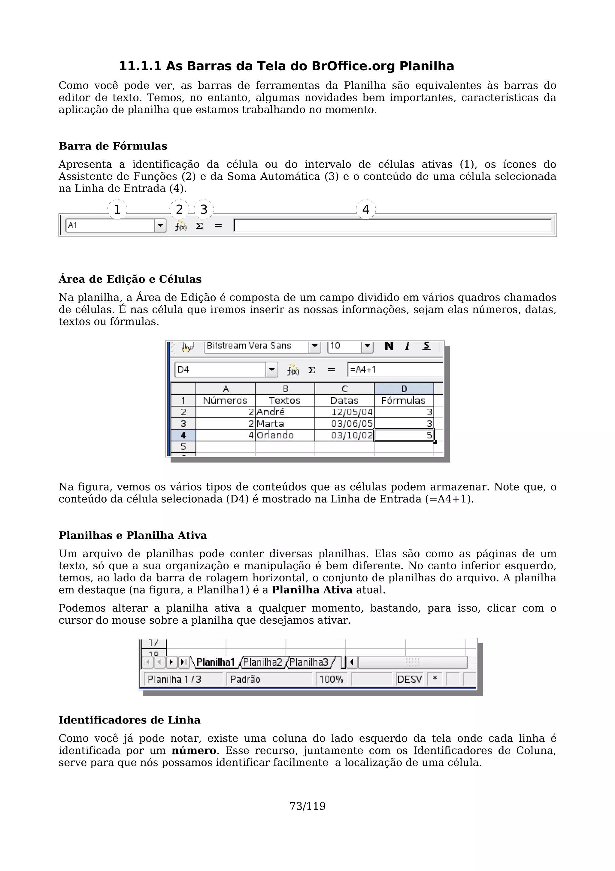 11.1.1 As Barras da Tela do BrOffice.org Planilha
Como você pode ver, as barras de ferramentas da Planilha são equivalentes às barras do
editor de texto. Temos, no entanto, algumas novidades bem importantes, características da
aplicação de planilha que estamos trabalhando no momento.


Barra de Fórmulas
Apresenta a identificação da célula ou do intervalo de células ativas (1), os ícones do
Assistente de Funções (2) e da Soma Automática (3) e o conteúdo de uma célula selecionada
na Linha de Entrada (4).

          1          2    3                             4




Área de Edição e Células
Na planilha, a Área de Edição é composta de um campo dividido em vários quadros chamados
de células. É nas célula que iremos inserir as nossas informações, sejam elas números, datas,
textos ou fórmulas.




Na figura, vemos os vários tipos de conteúdos que as células podem armazenar. Note que, o
conteúdo da célula selecionada (D4) é mostrado na Linha de Entrada (=A4+1).


Planilhas e Planilha Ativa
Um arquivo de planilhas pode conter diversas planilhas. Elas são como as páginas de um
texto, só que a sua organização e manipulação é bem diferente. No canto inferior esquerdo,
temos, ao lado da barra de rolagem horizontal, o conjunto de planilhas do arquivo. A planilha
em destaque (na figura, a Planilha1) é a Planilha Ativa atual.
Podemos alterar a planilha ativa a qualquer momento, bastando, para isso, clicar com o
cursor do mouse sobre a planilha que desejamos ativar.




Identificadores de Linha
Como você já pode notar, existe uma coluna do lado esquerdo da tela onde cada linha é
identificada por um número. Esse recurso, juntamente com os Identificadores de Coluna,
serve para que nós possamos identificar facilmente a localização de uma célula.



                                           73/119
 
