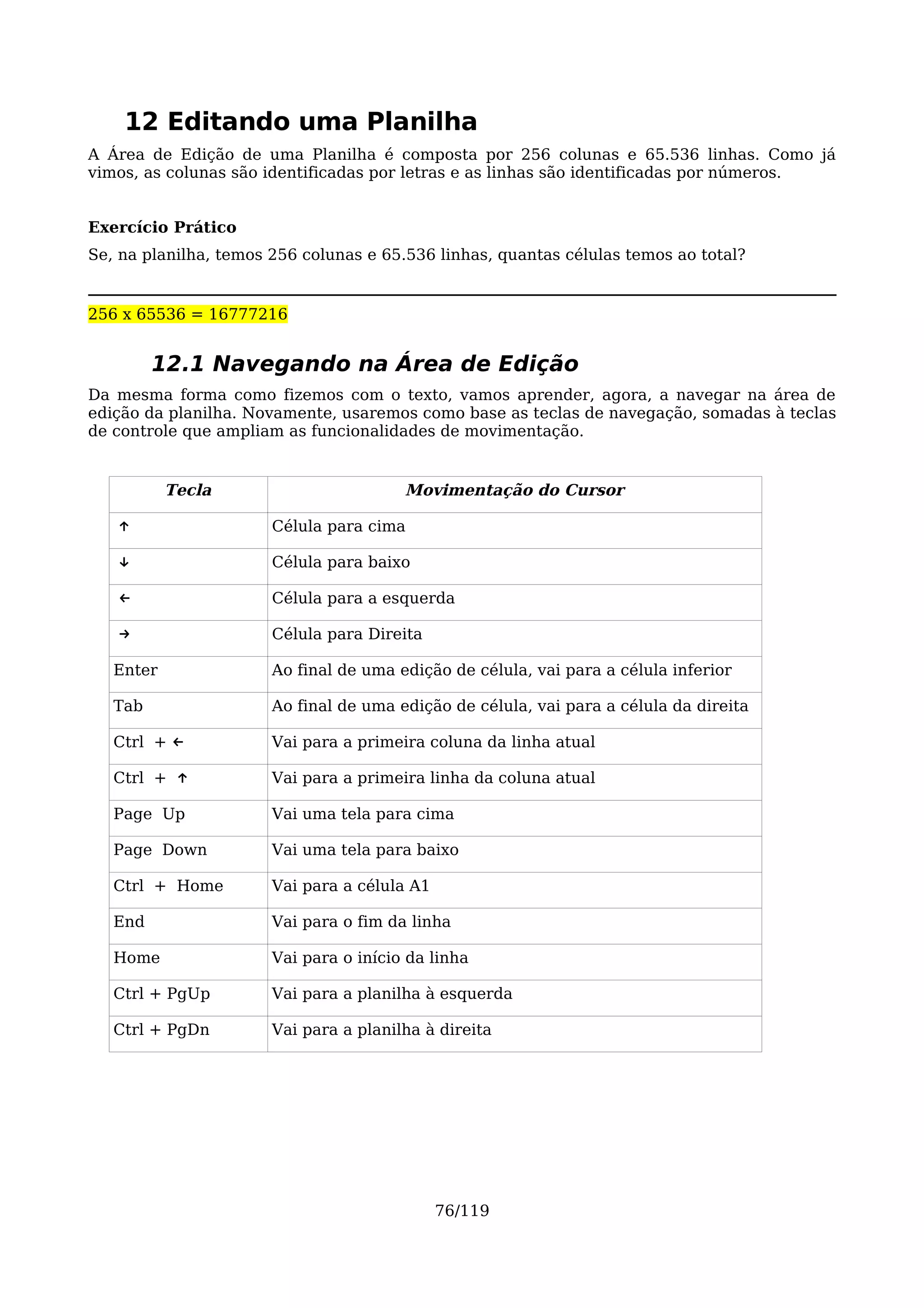 12 Editando uma Planilha
A Área de Edição de uma Planilha é composta por 256 colunas e 65.536 linhas. Como já
vimos, as colunas são identificadas por letras e as linhas são identificadas por números.


Exercício Prático
Se, na planilha, temos 256 colunas e 65.536 linhas, quantas células temos ao total?


256 x 65536 = 16777216


         12.1 Navegando na Área de Edição
Da mesma forma como fizemos com o texto, vamos aprender, agora, a navegar na área de
edição da planilha. Novamente, usaremos como base as teclas de navegação, somadas à teclas
de controle que ampliam as funcionalidades de movimentação.


           Tecla                        Movimentação do Cursor

   ↑                   Célula para cima

   ↓                   Célula para baixo

   ←                   Célula para a esquerda

   →                   Célula para Direita

   Enter               Ao final de uma edição de célula, vai para a célula inferior

   Tab                 Ao final de uma edição de célula, vai para a célula da direita

   Ctrl + ←            Vai para a primeira coluna da linha atual

   Ctrl + ↑            Vai para a primeira linha da coluna atual

   Page Up             Vai uma tela para cima

   Page Down           Vai uma tela para baixo

   Ctrl + Home         Vai para a célula A1

   End                 Vai para o fim da linha

   Home                Vai para o início da linha

   Ctrl + PgUp         Vai para a planilha à esquerda

   Ctrl + PgDn         Vai para a planilha à direita




                                              76/119
 