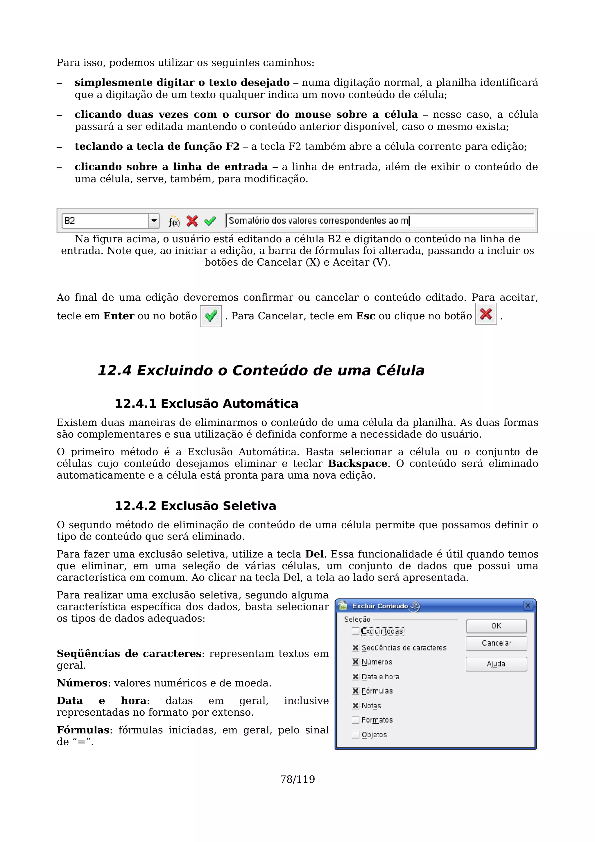 Para isso, podemos utilizar os seguintes caminhos:
–   simplesmente digitar o texto desejado – numa digitação normal, a planilha identificará
    que a digitação de um texto qualquer indica um novo conteúdo de célula;
–   clicando duas vezes com o cursor do mouse sobre a célula – nesse caso, a célula
    passará a ser editada mantendo o conteúdo anterior disponível, caso o mesmo exista;
–   teclando a tecla de função F2 – a tecla F2 também abre a célula corrente para edição;

–   clicando sobre a linha de entrada – a linha de entrada, além de exibir o conteúdo de
    uma célula, serve, também, para modificação.




  Na figura acima, o usuário está editando a célula B2 e digitando o conteúdo na linha de
entrada. Note que, ao iniciar a edição, a barra de fórmulas foi alterada, passando a incluir os
                            botões de Cancelar (X) e Aceitar (V).


Ao final de uma edição deveremos confirmar ou cancelar o conteúdo editado. Para aceitar,
tecle em Enter ou no botão      . Para Cancelar, tecle em Esc ou clique no botão        .




        12.4 Excluindo o Conteúdo de uma Célula

           12.4.1 Exclusão Automática
Existem duas maneiras de eliminarmos o conteúdo de uma célula da planilha. As duas formas
são complementares e sua utilização é definida conforme a necessidade do usuário.
O primeiro método é a Exclusão Automática. Basta selecionar a célula ou o conjunto de
células cujo conteúdo desejamos eliminar e teclar Backspace. O conteúdo será eliminado
automaticamente e a célula está pronta para uma nova edição.


           12.4.2 Exclusão Seletiva
O segundo método de eliminação de conteúdo de uma célula permite que possamos definir o
tipo de conteúdo que será eliminado.
Para fazer uma exclusão seletiva, utilize a tecla Del. Essa funcionalidade é útil quando temos
que eliminar, em uma seleção de várias células, um conjunto de dados que possui uma
característica em comum. Ao clicar na tecla Del, a tela ao lado será apresentada.
Para realizar uma exclusão seletiva, segundo alguma
característica específica dos dados, basta selecionar
os tipos de dados adequados:


Seqüências de caracteres: representam textos em
geral.
Números: valores numéricos e de moeda.
Data   e   hora:    datas   em    geral,    inclusive
representadas no formato por extenso.
Fórmulas: fórmulas iniciadas, em geral, pelo sinal
de “=”.


                                           78/119
 