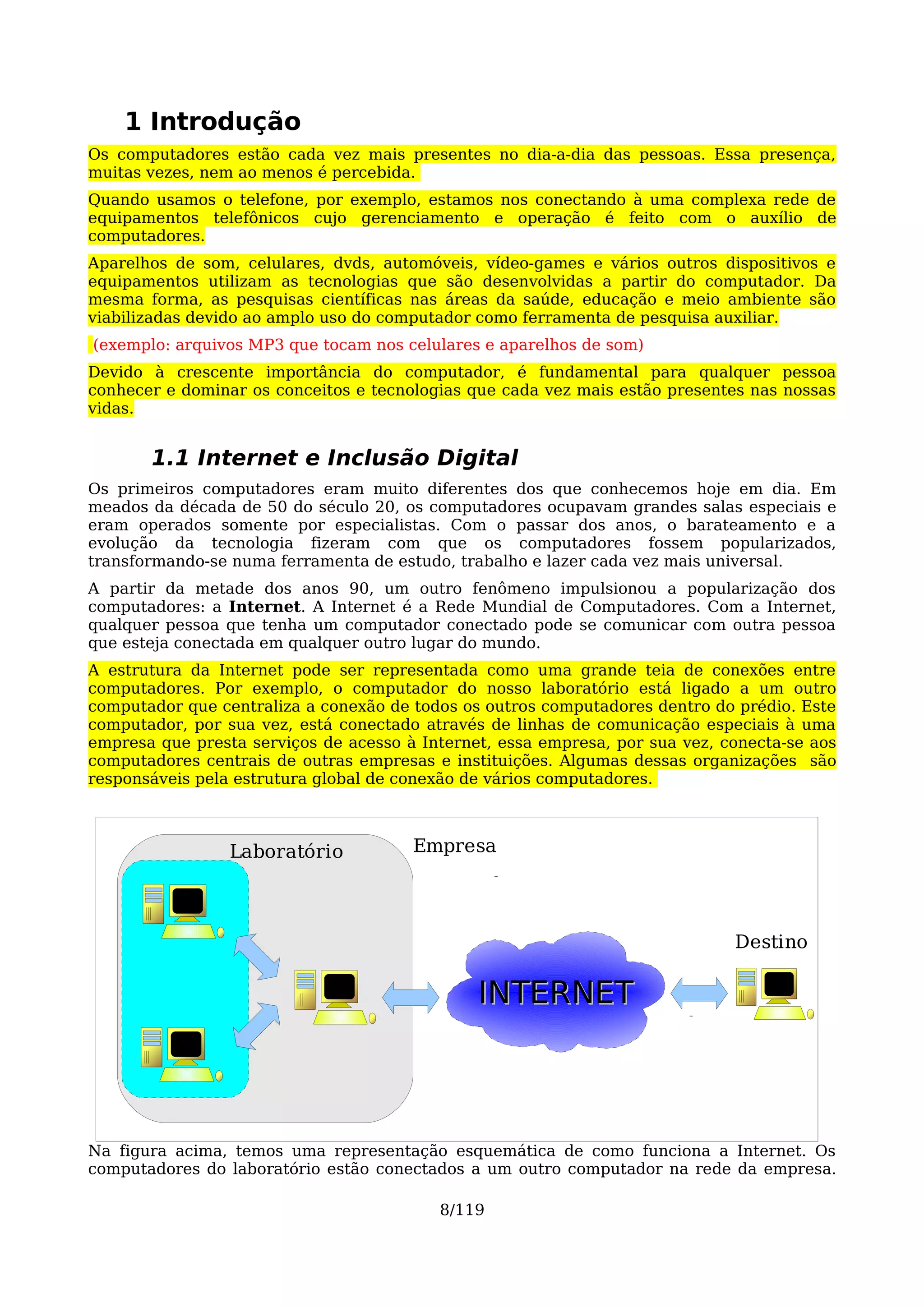1 Introdução
Os computadores estão cada vez mais presentes no dia-a-dia das pessoas. Essa presença,
muitas vezes, nem ao menos é percebida.
Quando usamos o telefone, por exemplo, estamos nos conectando à uma complexa rede de
equipamentos telefônicos cujo gerenciamento e operação é feito com o auxílio de
computadores.
Aparelhos de som, celulares, dvds, automóveis, vídeo-games e vários outros dispositivos e
equipamentos utilizam as tecnologias que são desenvolvidas a partir do computador. Da
mesma forma, as pesquisas científicas nas áreas da saúde, educação e meio ambiente são
viabilizadas devido ao amplo uso do computador como ferramenta de pesquisa auxiliar.
(exemplo: arquivos MP3 que tocam nos celulares e aparelhos de som)
Devido à crescente importância do computador, é fundamental para qualquer pessoa
conhecer e dominar os conceitos e tecnologias que cada vez mais estão presentes nas nossas
vidas.


       1.1 Internet e Inclusão Digital
Os primeiros computadores eram muito diferentes dos que conhecemos hoje em dia. Em
meados da década de 50 do século 20, os computadores ocupavam grandes salas especiais e
eram operados somente por especialistas. Com o passar dos anos, o barateamento e a
evolução da tecnologia fizeram com que os computadores fossem popularizados,
transformando-se numa ferramenta de estudo, trabalho e lazer cada vez mais universal.
A partir da metade dos anos 90, um outro fenômeno impulsionou a popularização dos
computadores: a Internet. A Internet é a Rede Mundial de Computadores. Com a Internet,
qualquer pessoa que tenha um computador conectado pode se comunicar com outra pessoa
que esteja conectada em qualquer outro lugar do mundo.
A estrutura da Internet pode ser representada como uma grande teia de conexões entre
computadores. Por exemplo, o computador do nosso laboratório está ligado a um outro
computador que centraliza a conexão de todos os outros computadores dentro do prédio. Este
computador, por sua vez, está conectado através de linhas de comunicação especiais à uma
empresa que presta serviços de acesso à Internet, essa empresa, por sua vez, conecta-se aos
computadores centrais de outras empresas e instituições. Algumas dessas organizações são
responsáveis pela estrutura global de conexão de vários computadores.



                 Laboratório           Empresa




                                                                              Destino

                                               INTERNET



Na figura acima, temos uma representação esquemática de como funciona a Internet. Os
computadores do laboratório estão conectados a um outro computador na rede da empresa.

                                          8/119
 