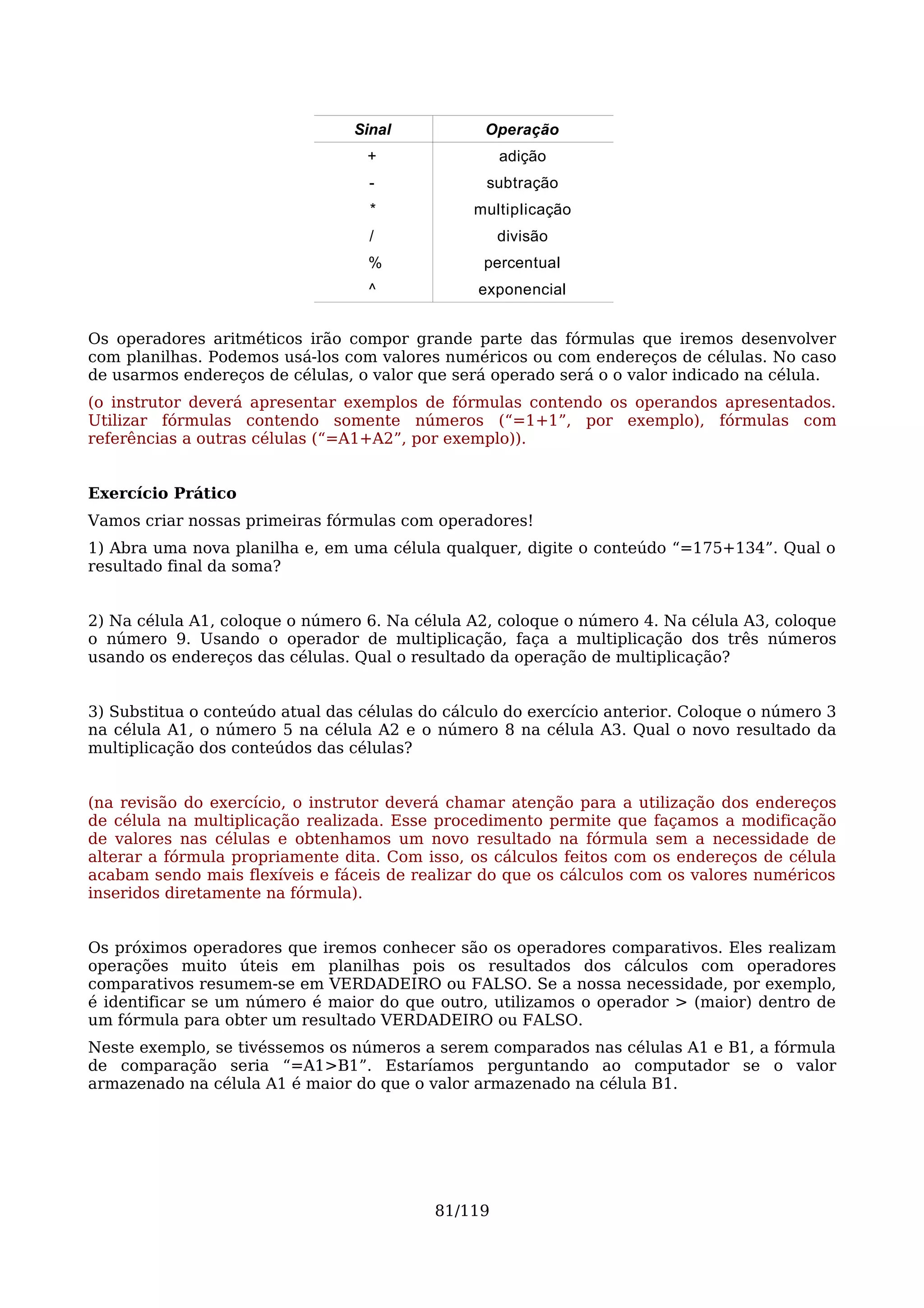 Sinal           Operação
                                   +                adição
                                   -              subtração
                                   *            multiplicação
                                   /                divisão
                                   %             percentual
                                   ^             exponencial


Os operadores aritméticos irão compor grande parte das fórmulas que iremos desenvolver
com planilhas. Podemos usá-los com valores numéricos ou com endereços de células. No caso
de usarmos endereços de células, o valor que será operado será o o valor indicado na célula.
(o instrutor deverá apresentar exemplos de fórmulas contendo os operandos apresentados.
Utilizar fórmulas contendo somente números (“=1+1”, por exemplo), fórmulas com
referências a outras células (“=A1+A2”, por exemplo)).


Exercício Prático
Vamos criar nossas primeiras fórmulas com operadores!
1) Abra uma nova planilha e, em uma célula qualquer, digite o conteúdo “=175+134”. Qual o
resultado final da soma?


2) Na célula A1, coloque o número 6. Na célula A2, coloque o número 4. Na célula A3, coloque
o número 9. Usando o operador de multiplicação, faça a multiplicação dos três números
usando os endereços das células. Qual o resultado da operação de multiplicação?


3) Substitua o conteúdo atual das células do cálculo do exercício anterior. Coloque o número 3
na célula A1, o número 5 na célula A2 e o número 8 na célula A3. Qual o novo resultado da
multiplicação dos conteúdos das células?


(na revisão do exercício, o instrutor deverá chamar atenção para a utilização dos endereços
de célula na multiplicação realizada. Esse procedimento permite que façamos a modificação
de valores nas células e obtenhamos um novo resultado na fórmula sem a necessidade de
alterar a fórmula propriamente dita. Com isso, os cálculos feitos com os endereços de célula
acabam sendo mais flexíveis e fáceis de realizar do que os cálculos com os valores numéricos
inseridos diretamente na fórmula).


Os próximos operadores que iremos conhecer são os operadores comparativos. Eles realizam
operações muito úteis em planilhas pois os resultados dos cálculos com operadores
comparativos resumem-se em VERDADEIRO ou FALSO. Se a nossa necessidade, por exemplo,
é identificar se um número é maior do que outro, utilizamos o operador > (maior) dentro de
um fórmula para obter um resultado VERDADEIRO ou FALSO.
Neste exemplo, se tivéssemos os números a serem comparados nas células A1 e B1, a fórmula
de comparação seria “=A1>B1”. Estaríamos perguntando ao computador se o valor
armazenado na célula A1 é maior do que o valor armazenado na célula B1.




                                           81/119
 