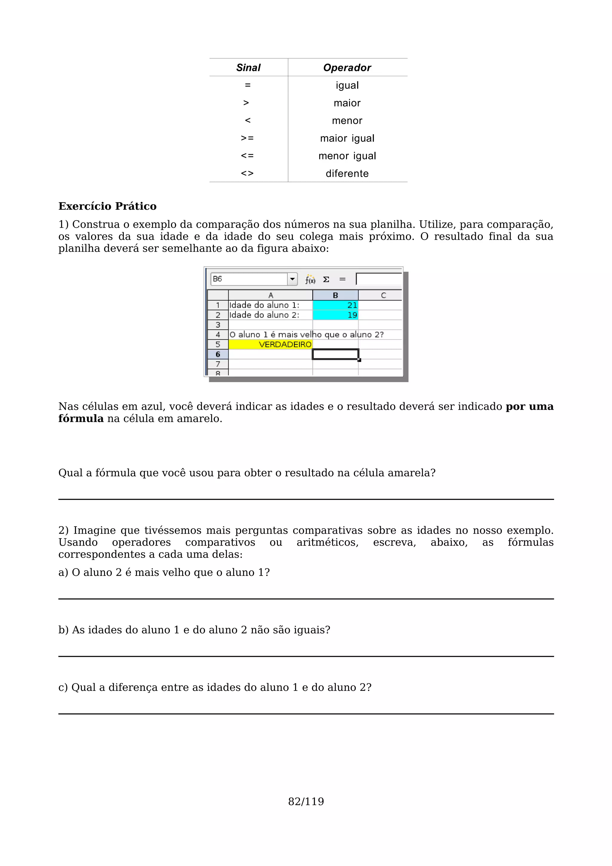 Sinal            Operador
                                   =                   igual
                                   >                   maior
                                   <                   menor
                                  >=              maior igual
                                  <=             menor igual
                                  <>                diferente


Exercício Prático
1) Construa o exemplo da comparação dos números na sua planilha. Utilize, para comparação,
os valores da sua idade e da idade do seu colega mais próximo. O resultado final da sua
planilha deverá ser semelhante ao da figura abaixo:




Nas células em azul, você deverá indicar as idades e o resultado deverá ser indicado por uma
fórmula na célula em amarelo.




Qual a fórmula que você usou para obter o resultado na célula amarela?




2) Imagine que tivéssemos mais perguntas comparativas sobre as idades no nosso exemplo.
Usando operadores comparativos ou aritméticos, escreva, abaixo, as fórmulas
correspondentes a cada uma delas:
a) O aluno 2 é mais velho que o aluno 1?




b) As idades do aluno 1 e do aluno 2 não são iguais?




c) Qual a diferença entre as idades do aluno 1 e do aluno 2?




                                           82/119
 