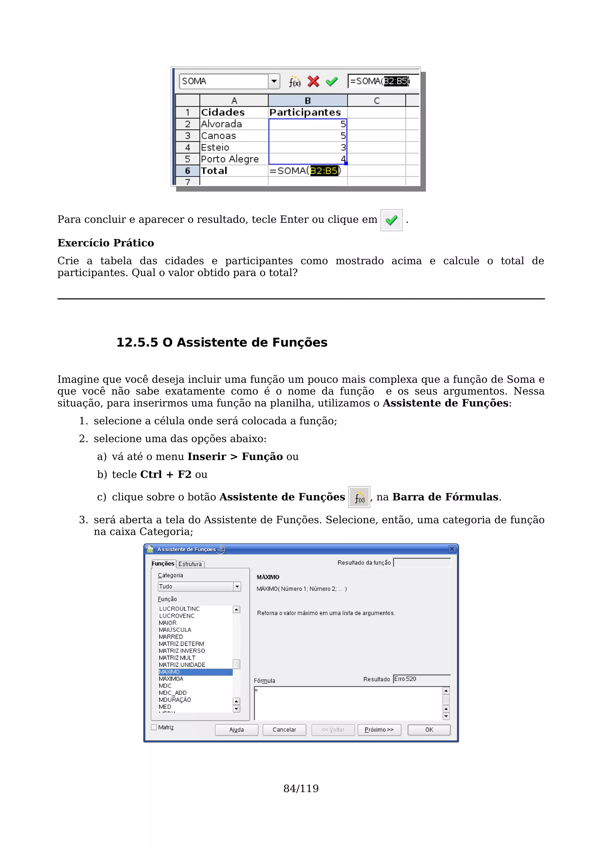 Para concluir e aparecer o resultado, tecle Enter ou clique em    .

Exercício Prático
Crie a tabela das cidades e participantes como mostrado acima e calcule o total de
participantes. Qual o valor obtido para o total?




           12.5.5 O Assistente de Funções

Imagine que você deseja incluir uma função um pouco mais complexa que a função de Soma e
que você não sabe exatamente como é o nome da função e os seus argumentos. Nessa
situação, para inserirmos uma função na planilha, utilizamos o Assistente de Funções:
    1. selecione a célula onde será colocada a função;
    2. selecione uma das opções abaixo:
       a) vá até o menu Inserir > Função ou
       b) tecle Ctrl + F2 ou

       c) clique sobre o botão Assistente de Funções        , na Barra de Fórmulas.

    3. será aberta a tela do Assistente de Funções. Selecione, então, uma categoria de função
       na caixa Categoria;




                                           84/119
 