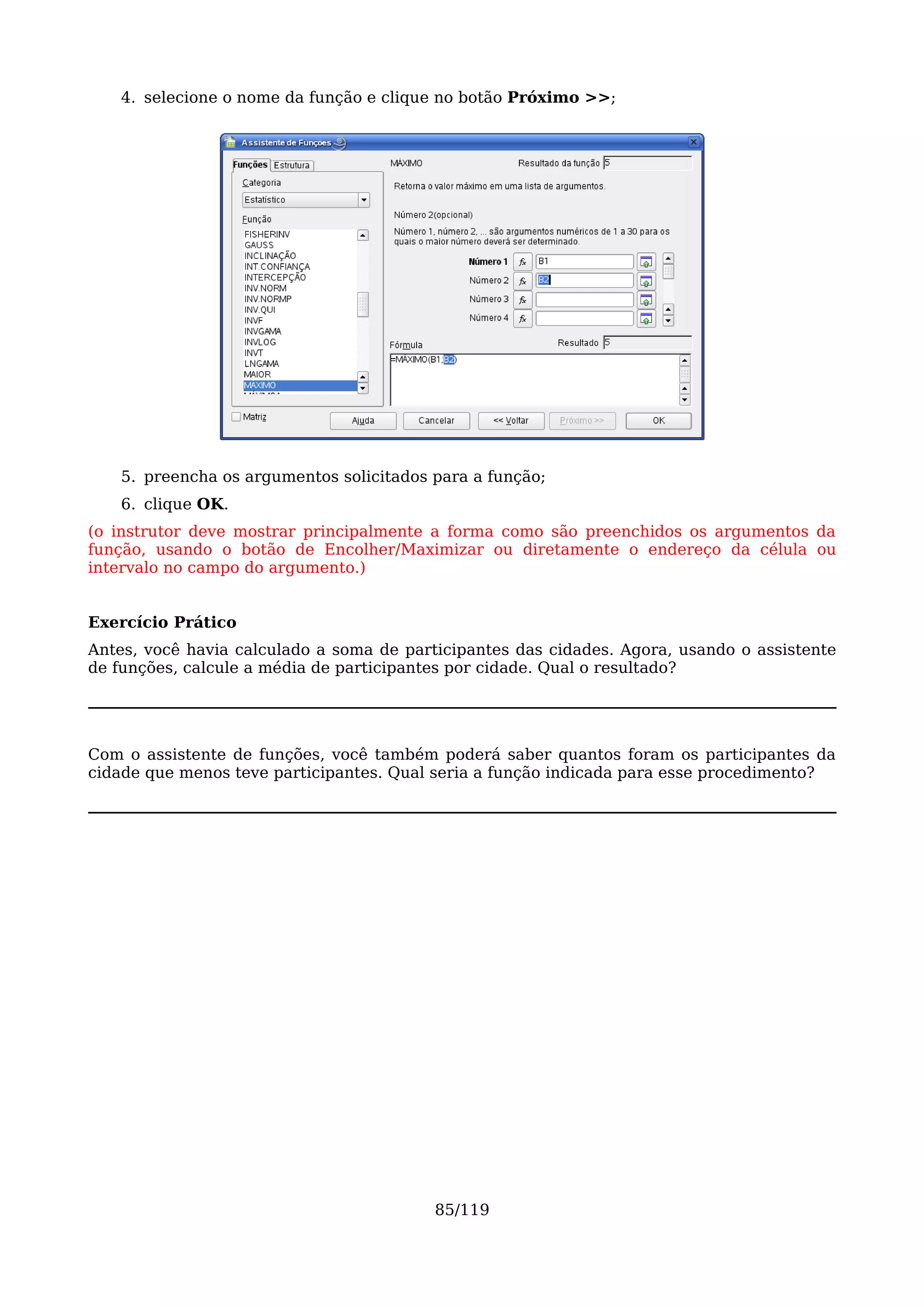 4. selecione o nome da função e clique no botão Próximo >>;




    5. preencha os argumentos solicitados para a função;
    6. clique OK.
(o instrutor deve mostrar principalmente a forma como são preenchidos os argumentos da
função, usando o botão de Encolher/Maximizar ou diretamente o endereço da célula ou
intervalo no campo do argumento.)


Exercício Prático
Antes, você havia calculado a soma de participantes das cidades. Agora, usando o assistente
de funções, calcule a média de participantes por cidade. Qual o resultado?




Com o assistente de funções, você também poderá saber quantos foram os participantes da
cidade que menos teve participantes. Qual seria a função indicada para esse procedimento?




                                          85/119
 