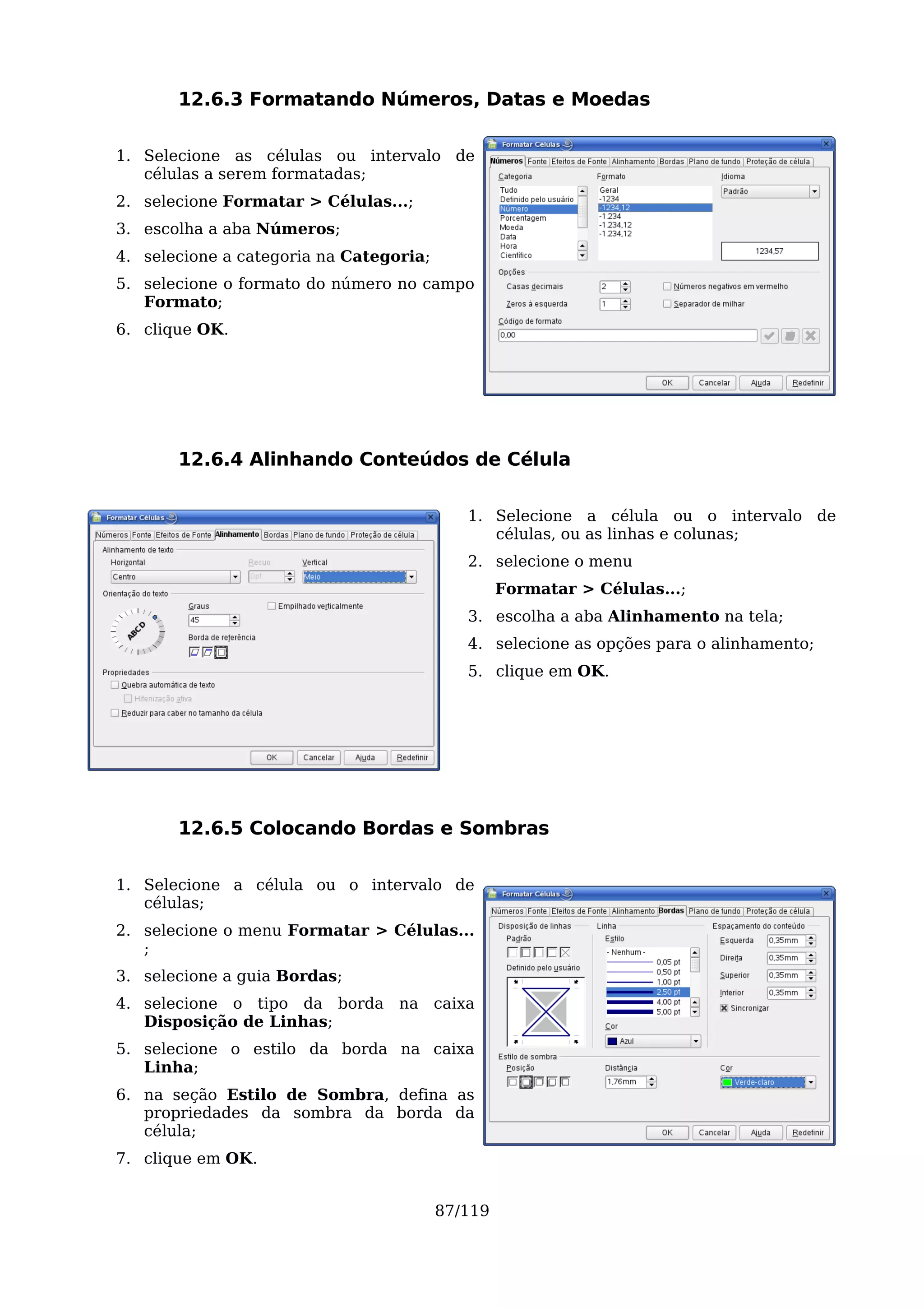 12.6.3 Formatando Números, Datas e Moedas

1. Selecione as células ou intervalo de
   células a serem formatadas;
2. selecione Formatar > Células...;
3. escolha a aba Números;
4. selecione a categoria na Categoria;
5. selecione o formato do número no campo
   Formato;
6. clique OK.




       12.6.4 Alinhando Conteúdos de Célula

                                            1. Selecione a célula ou o intervalo de
                                               células, ou as linhas e colunas;
                                            2. selecione o menu
                                                  Formatar > Células...;
                                            3. escolha a aba Alinhamento na tela;
                                            4. selecione as opções para o alinhamento;
                                            5. clique em OK.




       12.6.5 Colocando Bordas e Sombras

1. Selecione a célula ou o intervalo de
   células;
2. selecione o menu Formatar > Células...
   ;
3. selecione a guia Bordas;
4. selecione o tipo da borda na caixa
   Disposição de Linhas;
5. selecione o estilo da borda na caixa
   Linha;
6. na seção Estilo de Sombra, defina as
   propriedades da sombra da borda da
   célula;
7. clique em OK.


                                         87/119
 