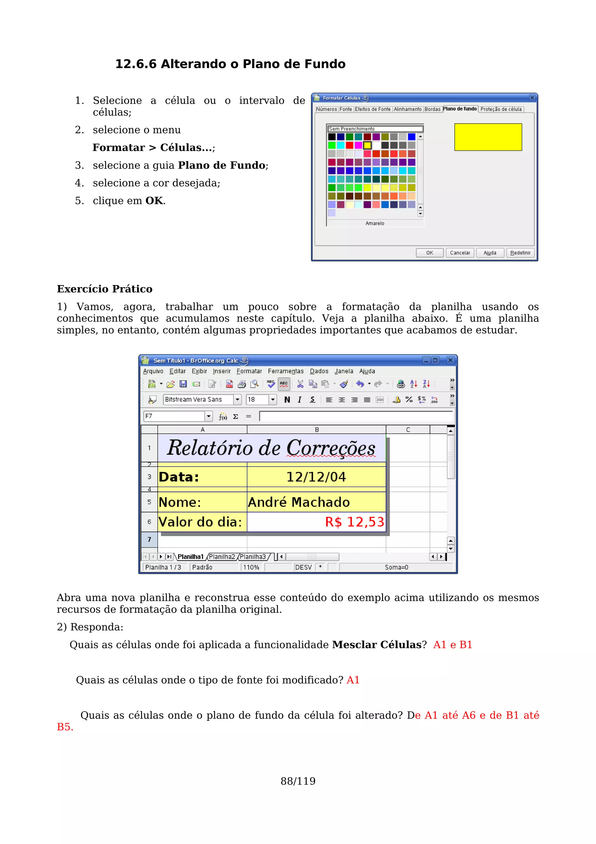 12.6.6 Alterando o Plano de Fundo

      1. Selecione a célula ou o intervalo de
         células;
      2. selecione o menu
         Formatar > Células...;
      3. selecione a guia Plano de Fundo;
      4. selecione a cor desejada;
      5. clique em OK.




Exercício Prático
1) Vamos, agora, trabalhar um pouco sobre a formatação da planilha usando os
conhecimentos que acumulamos neste capítulo. Veja a planilha abaixo. É uma planilha
simples, no entanto, contém algumas propriedades importantes que acabamos de estudar.




Abra uma nova planilha e reconstrua esse conteúdo do exemplo acima utilizando os mesmos
recursos de formatação da planilha original.
2) Responda:
  Quais as células onde foi aplicada a funcionalidade Mesclar Células? A1 e B1


      Quais as células onde o tipo de fonte foi modificado? A1


       Quais as células onde o plano de fundo da célula foi alterado? De A1 até A6 e de B1 até
B5.




                                              88/119
 