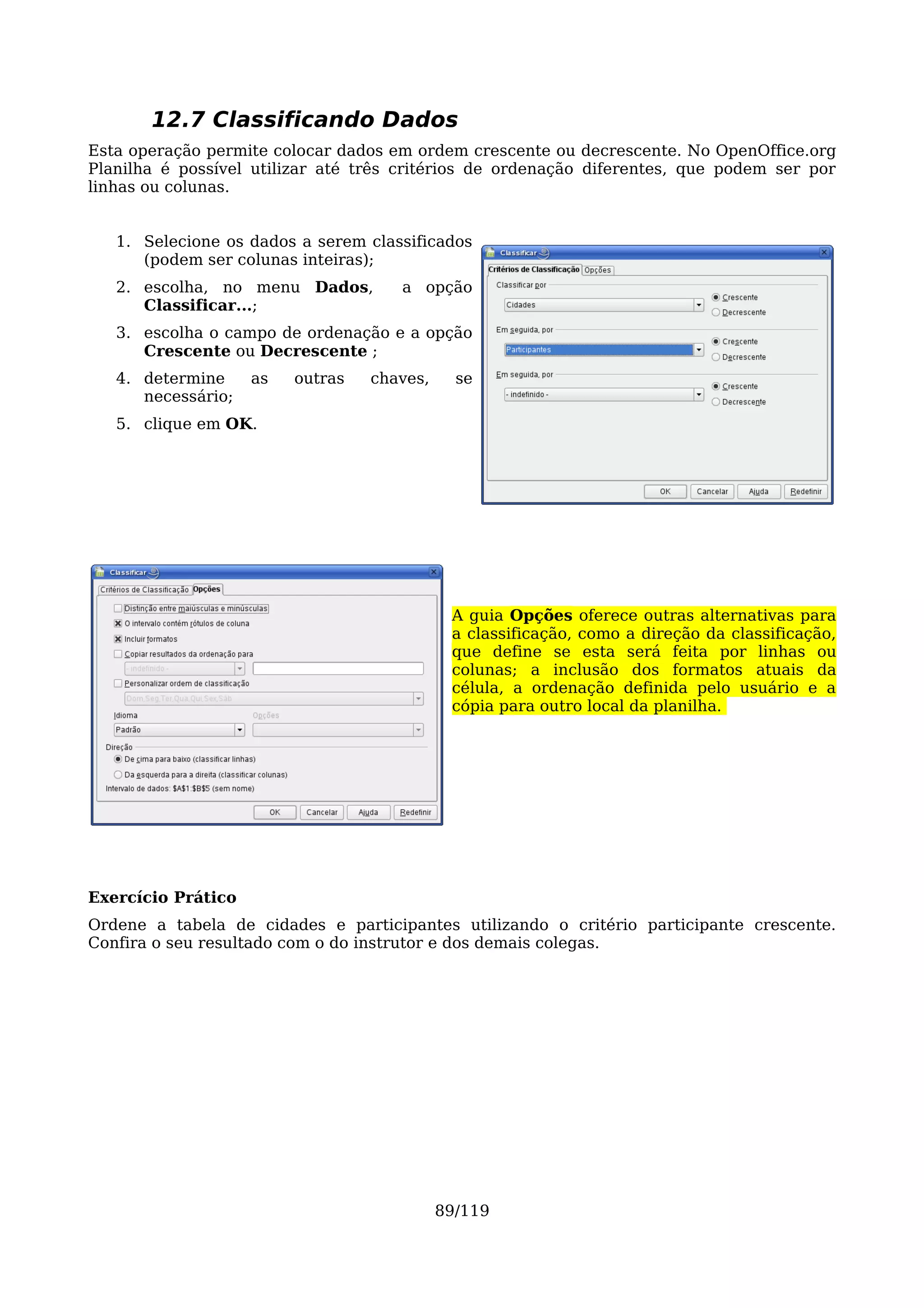 12.7 Classificando Dados
Esta operação permite colocar dados em ordem crescente ou decrescente. No OpenOffice.org
Planilha é possível utilizar até três critérios de ordenação diferentes, que podem ser por
linhas ou colunas.


   1. Selecione os dados a serem classificados
      (podem ser colunas inteiras);
   2. escolha, no menu Dados,        a opção
      Classificar...;
   3. escolha o campo de ordenação e a opção
      Crescente ou Decrescente ;
   4. determine     as   outras   chaves,     se
      necessário;
   5. clique em OK.




                                             A guia Opções oferece outras alternativas para
                                             a classificação, como a direção da classificação,
                                             que define se esta será feita por linhas ou
                                             colunas; a inclusão dos formatos atuais da
                                             célula, a ordenação definida pelo usuário e a
                                             cópia para outro local da planilha.




Exercício Prático
Ordene a tabela de cidades e participantes utilizando o critério participante crescente.
Confira o seu resultado com o do instrutor e dos demais colegas.




                                            89/119
 