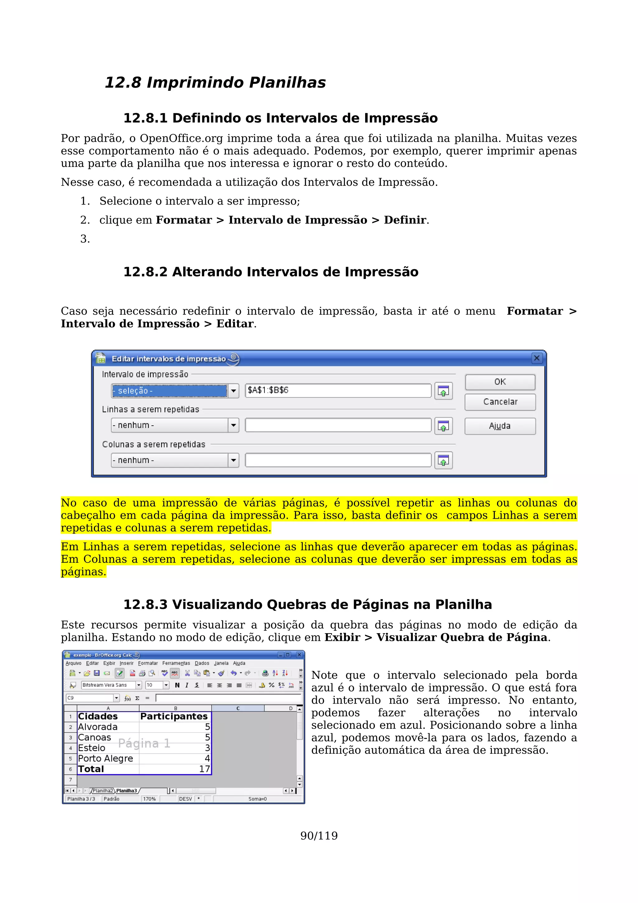 12.8 Imprimindo Planilhas

           12.8.1 Definindo os Intervalos de Impressão
Por padrão, o OpenOffice.org imprime toda a área que foi utilizada na planilha. Muitas vezes
esse comportamento não é o mais adequado. Podemos, por exemplo, querer imprimir apenas
uma parte da planilha que nos interessa e ignorar o resto do conteúdo.
Nesse caso, é recomendada a utilização dos Intervalos de Impressão.
   1. Selecione o intervalo a ser impresso;
   2. clique em Formatar > Intervalo de Impressão > Definir.
   3.


           12.8.2 Alterando Intervalos de Impressão

Caso seja necessário redefinir o intervalo de impressão, basta ir até o menu     Formatar >
Intervalo de Impressão > Editar.




No caso de uma impressão de várias páginas, é possível repetir as linhas ou colunas do
cabeçalho em cada página da impressão. Para isso, basta definir os campos Linhas a serem
repetidas e colunas a serem repetidas.
Em Linhas a serem repetidas, selecione as linhas que deverão aparecer em todas as páginas.
Em Colunas a serem repetidas, selecione as colunas que deverão ser impressas em todas as
páginas.


           12.8.3 Visualizando Quebras de Páginas na Planilha
Este recursos permite visualizar a posição da quebra das páginas no modo de edição da
planilha. Estando no modo de edição, clique em Exibir > Visualizar Quebra de Página.


                                              Note que o intervalo selecionado pela borda
                                              azul é o intervalo de impressão. O que está fora
                                              do intervalo não será impresso. No entanto,
                                              podemos      fazer   alterações   no   intervalo
                                              selecionado em azul. Posicionando sobre a linha
                                              azul, podemos movê-la para os lados, fazendo a
                                              definição automática da área de impressão.




                                          90/119
 