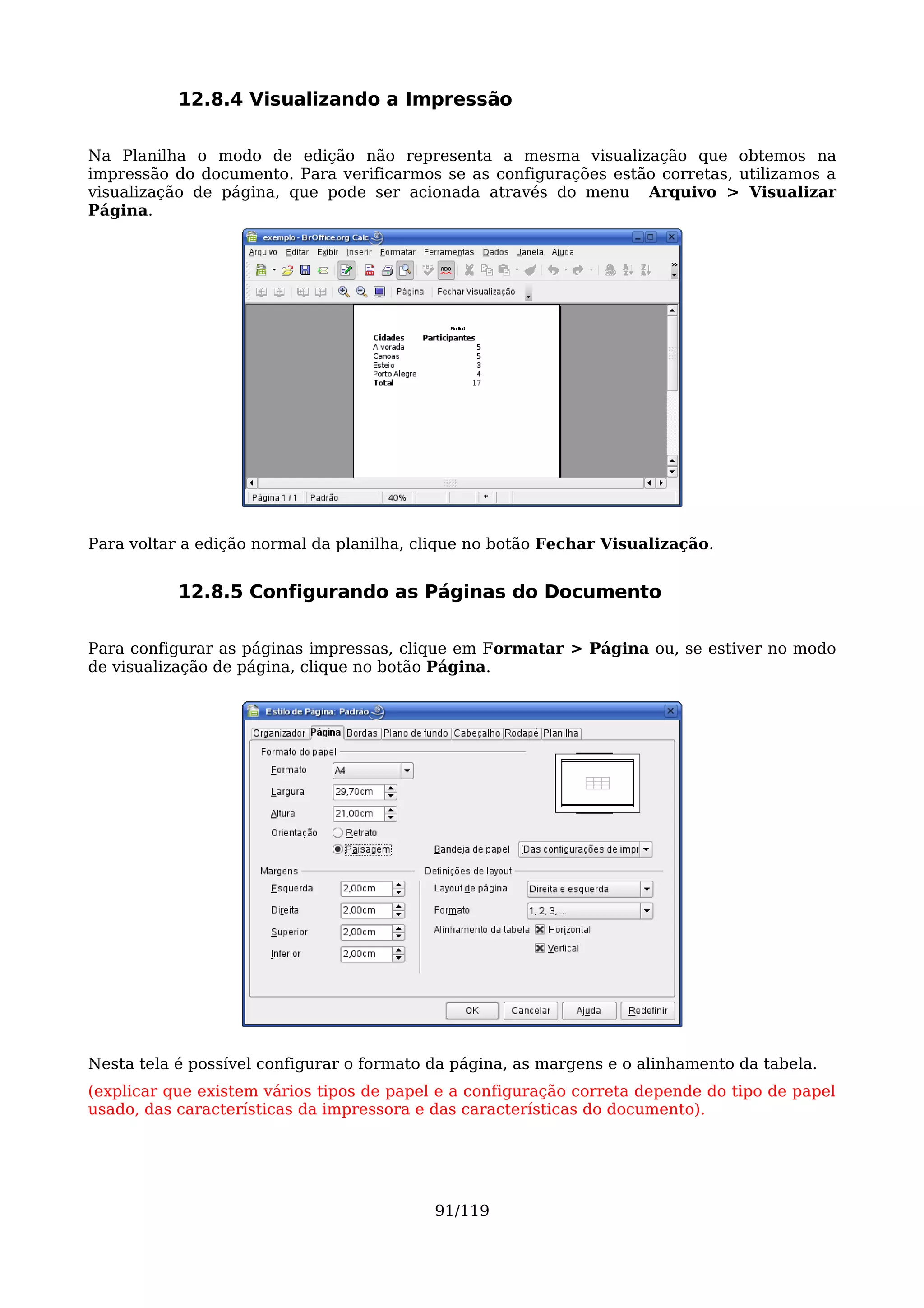 12.8.4 Visualizando a Impressão

Na Planilha o modo de edição não representa a mesma visualização que obtemos na
impressão do documento. Para verificarmos se as configurações estão corretas, utilizamos a
visualização de página, que pode ser acionada através do menu Arquivo > Visualizar
Página.




Para voltar a edição normal da planilha, clique no botão Fechar Visualização.


           12.8.5 Configurando as Páginas do Documento

Para configurar as páginas impressas, clique em Formatar > Página ou, se estiver no modo
de visualização de página, clique no botão Página.




Nesta tela é possível configurar o formato da página, as margens e o alinhamento da tabela.
(explicar que existem vários tipos de papel e a configuração correta depende do tipo de papel
usado, das características da impressora e das características do documento).




                                           91/119
 