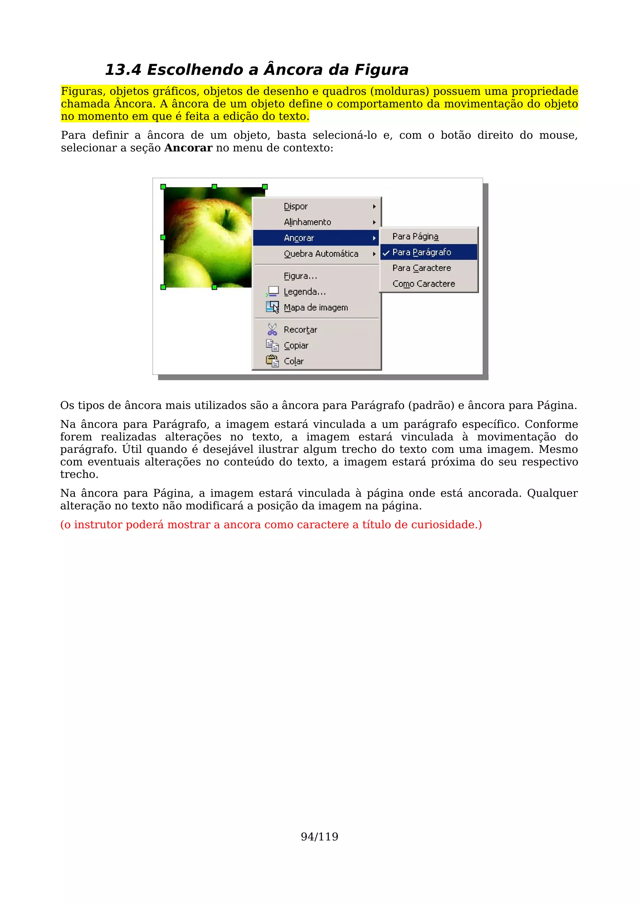 13.4 Escolhendo a Âncora da Figura
Figuras, objetos gráficos, objetos de desenho e quadros (molduras) possuem uma propriedade
chamada Âncora. A âncora de um objeto define o comportamento da movimentação do objeto
no momento em que é feita a edição do texto.
Para definir a âncora de um objeto, basta selecioná-lo e, com o botão direito do mouse,
selecionar a seção Ancorar no menu de contexto:




Os tipos de âncora mais utilizados são a âncora para Parágrafo (padrão) e âncora para Página.
Na âncora para Parágrafo, a imagem estará vinculada a um parágrafo específico. Conforme
forem realizadas alterações no texto, a imagem estará vinculada à movimentação do
parágrafo. Útil quando é desejável ilustrar algum trecho do texto com uma imagem. Mesmo
com eventuais alterações no conteúdo do texto, a imagem estará próxima do seu respectivo
trecho.
Na âncora para Página, a imagem estará vinculada à página onde está ancorada. Qualquer
alteração no texto não modificará a posição da imagem na página.
(o instrutor poderá mostrar a ancora como caractere a título de curiosidade.)




                                           94/119
 