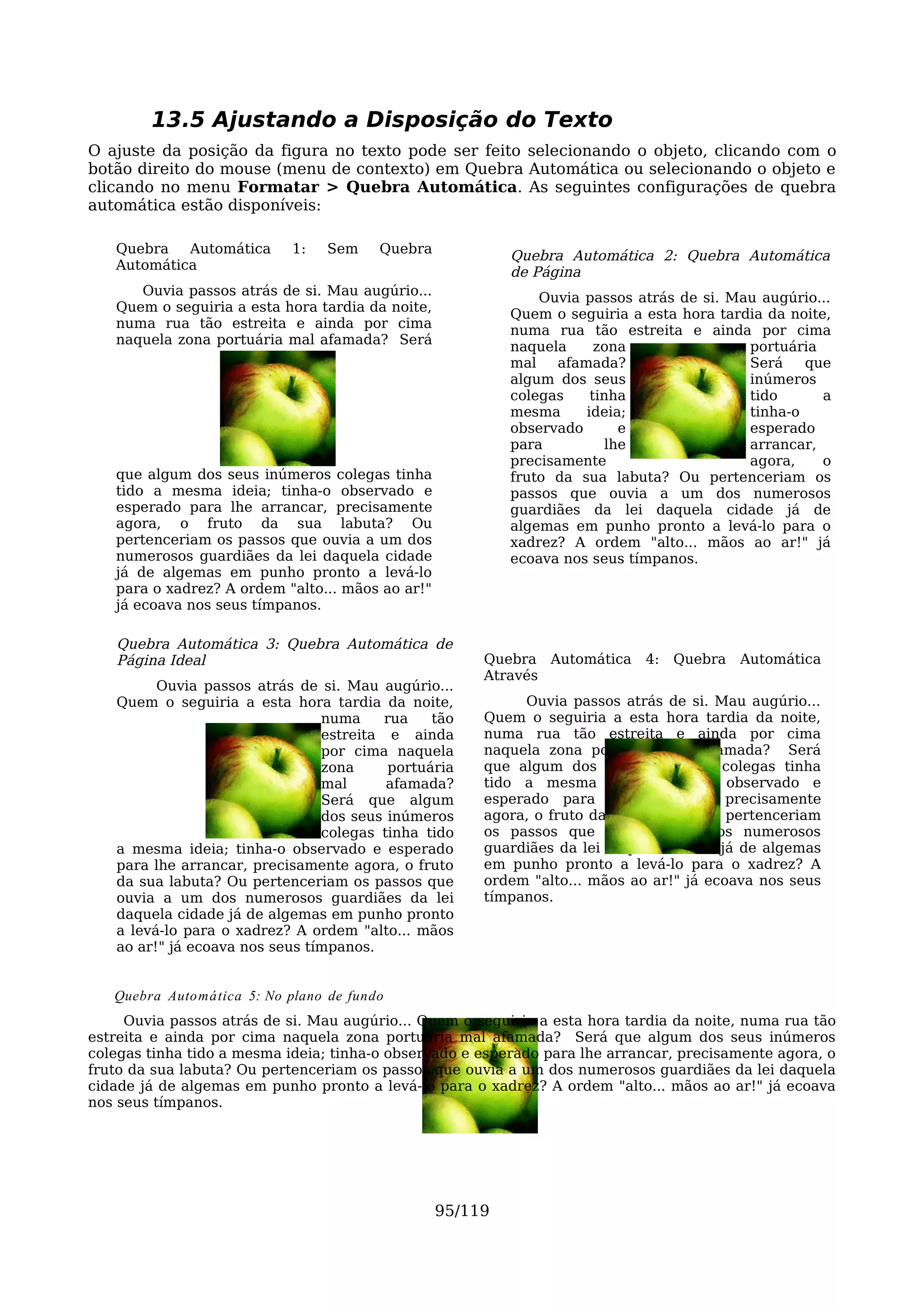 13.5 Ajustando a Disposição do Texto
O ajuste da posição da figura no texto pode ser feito selecionando o objeto, clicando com o
botão direito do mouse (menu de contexto) em Quebra Automática ou selecionando o objeto e
clicando no menu Formatar > Quebra Automática. As seguintes configurações de quebra
automática estão disponíveis:

   Quebra   Automática      1:   Sem     Quebra            Quebra Automática 2: Quebra Automática
   Automática                                              de Página
      Ouvia passos atrás de si. Mau augúrio...                 Ouvia passos atrás de si. Mau augúrio...
   Quem o seguiria a esta hora tardia da noite,            Quem o seguiria a esta hora tardia da noite,
   numa rua tão estreita e ainda por cima                  numa rua tão estreita e ainda por cima
   naquela zona portuária mal afamada? Será                naquela     zona                portuária
                                                           mal   afamada?                  Será    que
                                                           algum dos seus                  inúmeros
                                                           colegas    tinha                tido       a
                                                           mesma     ideia;                tinha-o
                                                           observado       e               esperado
                                                           para          lhe               arrancar,
                                                           precisamente                    agora,     o
   que algum dos seus inúmeros colegas tinha               fruto da sua labuta? Ou pertenceriam os
   tido a mesma ideia; tinha-o observado e                 passos que ouvia a um dos numerosos
   esperado para lhe arrancar, precisamente                guardiães da lei daquela cidade já de
   agora, o fruto da sua labuta? Ou                        algemas em punho pronto a levá-lo para o
   pertenceriam os passos que ouvia a um dos               xadrez? A ordem "alto... mãos ao ar!" já
   numerosos guardiães da lei daquela cidade               ecoava nos seus tímpanos.
   já de algemas em punho pronto a levá-lo
   para o xadrez? A ordem "alto... mãos ao ar!"
   já ecoava nos seus tímpanos.

   Quebra Automática 3: Quebra Automática de
   Página Ideal                                        Quebra Automática     4:   Quebra   Automática
                                                       Através
         Ouvia passos atrás de si. Mau augúrio...
   Quem o seguiria a esta hora tardia da noite,             Ouvia passos atrás de si. Mau augúrio...
                                numa     rua    tão    Quem o seguiria a esta hora tardia da noite,
                                estreita e ainda       numa rua tão estreita e ainda por cima
                                por cima naquela       naquela zona portuária mal afamada? Será
                                zona      portuária    que algum dos seus inúmeros colegas tinha
                                mal      afamada?      tido a mesma ideia; tinha-o observado e
                                Será que algum         esperado para lhe arrancar, precisamente
                                dos seus inúmeros      agora, o fruto da sua labuta? Ou pertenceriam
                                colegas tinha tido     os passos que ouvia a um dos numerosos
   a mesma ideia; tinha-o observado e esperado         guardiães da lei daquela cidade já de algemas
   para lhe arrancar, precisamente agora, o fruto      em punho pronto a levá-lo para o xadrez? A
   da sua labuta? Ou pertenceriam os passos que        ordem "alto... mãos ao ar!" já ecoava nos seus
   ouvia a um dos numerosos guardiães da lei           tímpanos.
   daquela cidade já de algemas em punho pronto
   a levá-lo para o xadrez? A ordem "alto... mãos
   ao ar!" já ecoava nos seus tímpanos.


   Quebra Auto mática 5: No plano de fundo
     Ouvia passos atrás de si. Mau augúrio... Quem o seguiria a esta hora tardia da noite, numa rua tão
estreita e ainda por cima naquela zona portuária mal afamada? Será que algum dos seus inúmeros
colegas tinha tido a mesma ideia; tinha-o observado e esperado para lhe arrancar, precisamente agora, o
fruto da sua labuta? Ou pertenceriam os passos que ouvia a um dos numerosos guardiães da lei daquela
cidade já de algemas em punho pronto a levá-lo para o xadrez? A ordem "alto... mãos ao ar!" já ecoava
nos seus tímpanos.




                                                  95/119
 