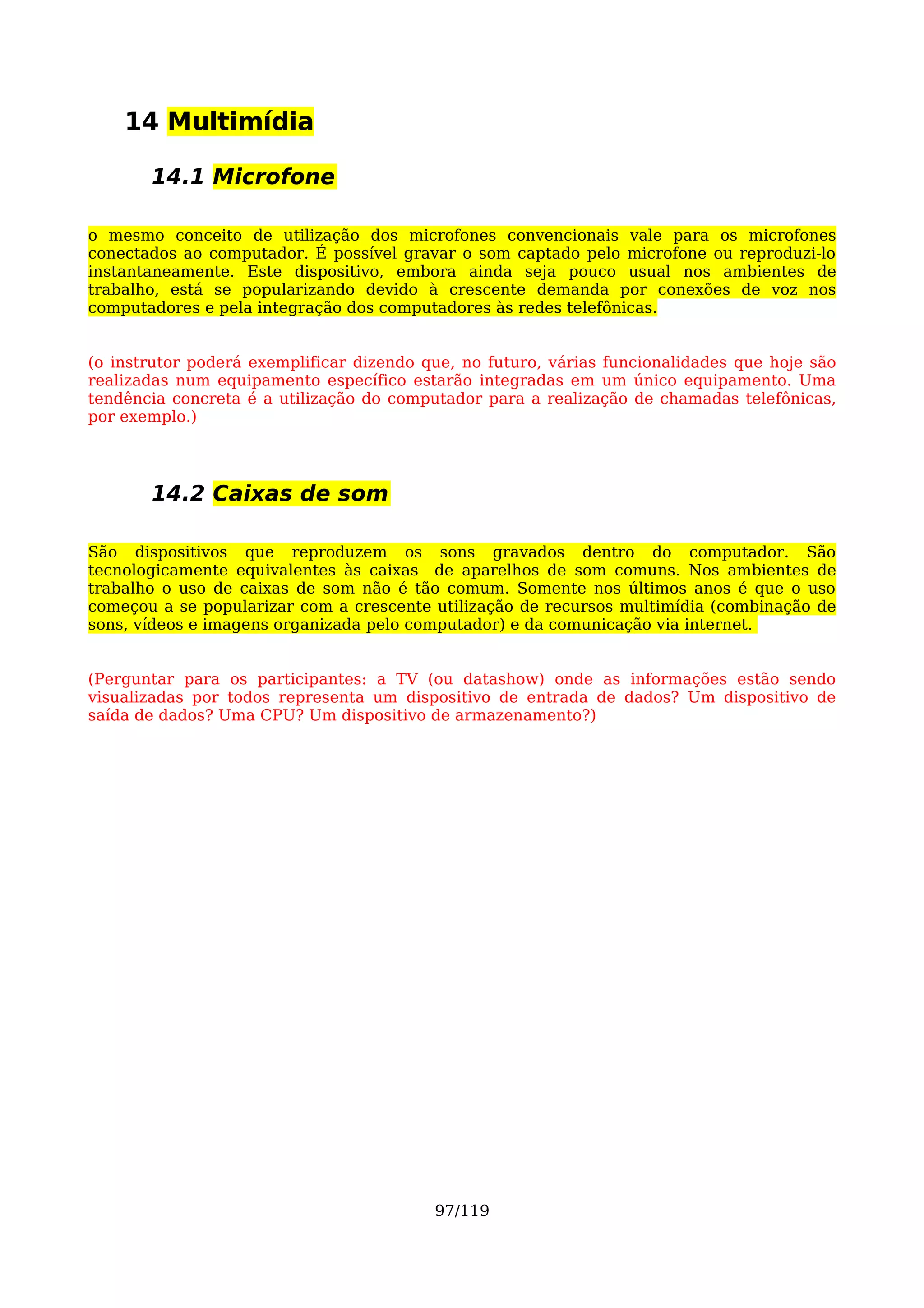 14 Multimídia

       14.1 Microfone

o mesmo conceito de utilização dos microfones convencionais vale para os microfones
conectados ao computador. É possível gravar o som captado pelo microfone ou reproduzi-lo
instantaneamente. Este dispositivo, embora ainda seja pouco usual nos ambientes de
trabalho, está se popularizando devido à crescente demanda por conexões de voz nos
computadores e pela integração dos computadores às redes telefônicas.


(o instrutor poderá exemplificar dizendo que, no futuro, várias funcionalidades que hoje são
realizadas num equipamento específico estarão integradas em um único equipamento. Uma
tendência concreta é a utilização do computador para a realização de chamadas telefônicas,
por exemplo.)




       14.2 Caixas de som

São dispositivos que reproduzem os sons gravados dentro do computador. São
tecnologicamente equivalentes às caixas de aparelhos de som comuns. Nos ambientes de
trabalho o uso de caixas de som não é tão comum. Somente nos últimos anos é que o uso
começou a se popularizar com a crescente utilização de recursos multimídia (combinação de
sons, vídeos e imagens organizada pelo computador) e da comunicação via internet.


(Perguntar para os participantes: a TV (ou datashow) onde as informações estão sendo
visualizadas por todos representa um dispositivo de entrada de dados? Um dispositivo de
saída de dados? Uma CPU? Um dispositivo de armazenamento?)




                                          97/119
 