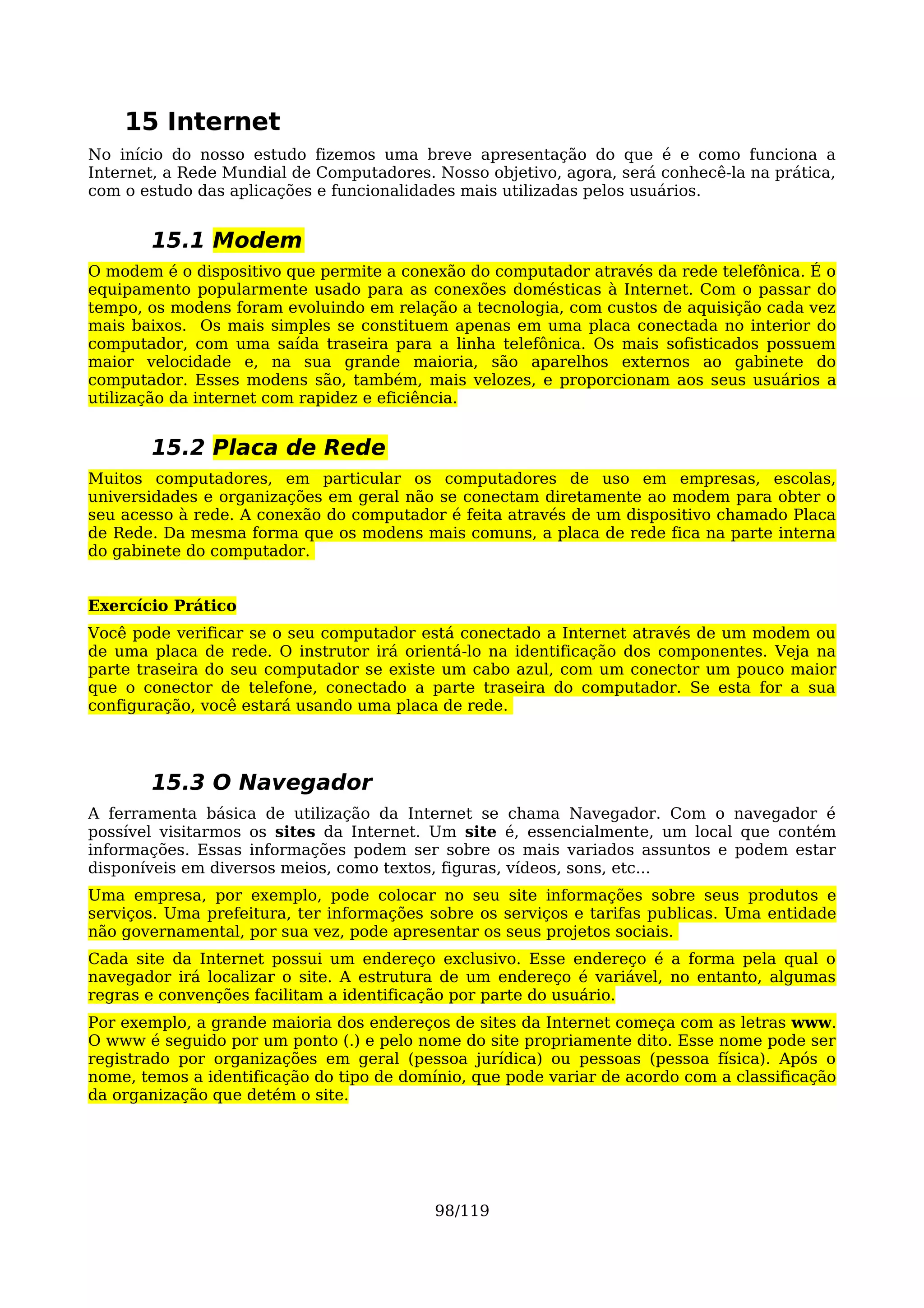 15 Internet
No início do nosso estudo fizemos uma breve apresentação do que é e como funciona a
Internet, a Rede Mundial de Computadores. Nosso objetivo, agora, será conhecê-la na prática,
com o estudo das aplicações e funcionalidades mais utilizadas pelos usuários.


       15.1 Modem
O modem é o dispositivo que permite a conexão do computador através da rede telefônica. É o
equipamento popularmente usado para as conexões domésticas à Internet. Com o passar do
tempo, os modens foram evoluindo em relação a tecnologia, com custos de aquisição cada vez
mais baixos. Os mais simples se constituem apenas em uma placa conectada no interior do
computador, com uma saída traseira para a linha telefônica. Os mais sofisticados possuem
maior velocidade e, na sua grande maioria, são aparelhos externos ao gabinete do
computador. Esses modens são, também, mais velozes, e proporcionam aos seus usuários a
utilização da internet com rapidez e eficiência.


       15.2 Placa de Rede
Muitos computadores, em particular os computadores de uso em empresas, escolas,
universidades e organizações em geral não se conectam diretamente ao modem para obter o
seu acesso à rede. A conexão do computador é feita através de um dispositivo chamado Placa
de Rede. Da mesma forma que os modens mais comuns, a placa de rede fica na parte interna
do gabinete do computador.


Exercício Prático
Você pode verificar se o seu computador está conectado a Internet através de um modem ou
de uma placa de rede. O instrutor irá orientá-lo na identificação dos componentes. Veja na
parte traseira do seu computador se existe um cabo azul, com um conector um pouco maior
que o conector de telefone, conectado a parte traseira do computador. Se esta for a sua
configuração, você estará usando uma placa de rede.




       15.3 O Navegador
A ferramenta básica de utilização da Internet se chama Navegador. Com o navegador é
possível visitarmos os sites da Internet. Um site é, essencialmente, um local que contém
informações. Essas informações podem ser sobre os mais variados assuntos e podem estar
disponíveis em diversos meios, como textos, figuras, vídeos, sons, etc...
Uma empresa, por exemplo, pode colocar no seu site informações sobre seus produtos e
serviços. Uma prefeitura, ter informações sobre os serviços e tarifas publicas. Uma entidade
não governamental, por sua vez, pode apresentar os seus projetos sociais.
Cada site da Internet possui um endereço exclusivo. Esse endereço é a forma pela qual o
navegador irá localizar o site. A estrutura de um endereço é variável, no entanto, algumas
regras e convenções facilitam a identificação por parte do usuário.
Por exemplo, a grande maioria dos endereços de sites da Internet começa com as letras www.
O www é seguido por um ponto (.) e pelo nome do site propriamente dito. Esse nome pode ser
registrado por organizações em geral (pessoa jurídica) ou pessoas (pessoa física). Após o
nome, temos a identificação do tipo de domínio, que pode variar de acordo com a classificação
da organização que detém o site.




                                           98/119
 