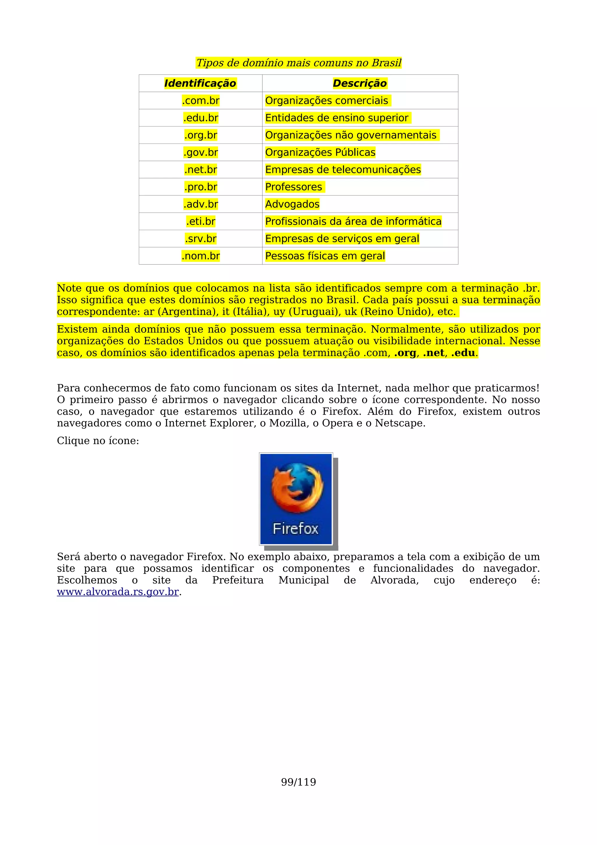 Tipos de domínio mais comuns no Brasil
                    Identificação                     Descrição
                        .com.br         Organizações comerciais
                        .edu.br         Entidades de ensino superior
                        .org.br         Organizações não governamentais
                        .gov.br         Organizações Públicas
                        .net.br         Empresas de telecomunicações
                        .pro.br         Professores
                        .adv.br         Advogados
                         .eti.br        Profissionais da área de informática
                        .srv.br         Empresas de serviços em geral
                        .nom.br         Pessoas físicas em geral


Note que os domínios que colocamos na lista são identificados sempre com a terminação .br.
Isso significa que estes domínios são registrados no Brasil. Cada país possui a sua terminação
correspondente: ar (Argentina), it (Itália), uy (Uruguai), uk (Reino Unido), etc.
Existem ainda domínios que não possuem essa terminação. Normalmente, são utilizados por
organizações do Estados Unidos ou que possuem atuação ou visibilidade internacional. Nesse
caso, os domínios são identificados apenas pela terminação .com, .org, .net, .edu.


Para conhecermos de fato como funcionam os sites da Internet, nada melhor que praticarmos!
O primeiro passo é abrirmos o navegador clicando sobre o ícone correspondente. No nosso
caso, o navegador que estaremos utilizando é o Firefox. Além do Firefox, existem outros
navegadores como o Internet Explorer, o Mozilla, o Opera e o Netscape.
Clique no ícone:




Será aberto o navegador Firefox. No exemplo abaixo, preparamos a tela com a exibição de um
site para que possamos identificar os componentes e funcionalidades do navegador.
Escolhemos o site da Prefeitura Municipal de Alvorada, cujo endereço é:
www.alvorada.rs.gov.br.




                                           99/119
 