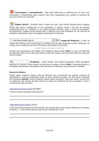Interromper o carregamento – logo após indicarmos o endereço de um site a ser
visualizado, é estabelecida uma conexão com outro computador que contém os arquivos do
site que deverá ser mostrado.



      Página Inicial – clicando sobre a figura da casa, você estará voltando para a página
inicial que estiver configurada no seu navegador. A página inicial é um site da internet
configurado para se o primeiro a ser aberto quando clicamos sobre o ícone do navegador.
Normalmente, a página inicial aponta para o endereço que mais utilizamos ou, no caso de um
ambiente empresarial, para uma página importante da empresa.



                                                          Campo de Endereço – é aqui, no
campo de endereço, que colocaremos o endereço do site que desejamos visitar. Note que, no
campo, está o endereço do site da Prefeitura Municipal de Alvorada:
                              http://www.alvorada.rs.gov.br
Sempre que terminarmos de digitar esse endereço, basta teclar Enter ou clicar no botão Ir.
No pequeno botão com a flexa par baixo ao lado do campo, você verá uma lista dos sites que
você já visitou.



                        Pesquisar – neste campo você poderá pesquisar sobre quaisquer
palavras na Internet. Basta inserir as palavras no campo e teclar Enter. Automaticamente, o
navegador apresentará uma página com uma lista de endereços que podem ser visitados.


Exercício Prático
Vamos agora conhecer alguns sites da Internet que concentram um grande conjunto de
informações e notícias atualizadas sobre os mais variados assuntos. Os sites dessa categoria
são chamados portais. Vamos conhecer alguns deles na prática. Para isso, insira, um por um,
os endereços dos portais da lista abaixo no campo de endereço do seu navegador e veja o
conteúdo de cada um deles.


http://www.clicrbs.com.br (ClicRBS)
1) Qual a notícia destaque deste portal?




http://www.terra.com.br (Terra)
2) Na barra lateral esquerda deste portal, são enumeradas várias seções (Esportes, Economia,
Compras,...). Liste abaixo quais as que foram visitadas por você:




                                           102/119
 