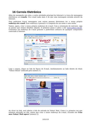 16 Correio Eletrônico
Além da navegação nos sites, a outra atividade principal da Internet é a troca de mensagens
eletrônicas ou e-mails. Um e-mail nada mais é do que uma mensagem enviada através da
Internet.
Para podermos trocar mensagens com outras pessoas deveremos ter o nosso próprio
endereço de e-mail. Esse endereço é pessoal e é composto de um nome e uma senha.
Vamos, agora, criar o nosso próprio endereço de e-mail. Com a orientação do instrutor, siga
os passos que iremos detalhar adiante. O primeiro passo é abrir o site www.yahoo.com.br.
Criaremos um endereço de e-mail gratuito e poderemos utilizá-lo de qualquer computador
conectado à Internet.




                                                         1




Logo a seguir, clique no link da figura do E-mail, imediatamente ao lado direito do título
“Yahoo! Brasil” (indicado pelo número 1).




                                    2



Ao clicar no link, será aberta a tela de entrada do Yahoo! Mail. Como é a primeira vez que
estamos entrando no site, temos que criar o nosso endereço de e-mail, clicando em Criar
meu Yahoo! Mail agora! (número 2).


                                         105/119
 