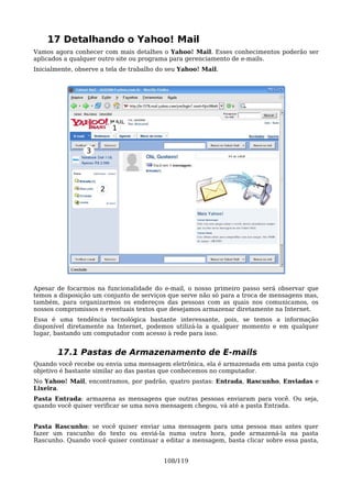 17 Detalhando o Yahoo! Mail
Vamos agora conhecer com mais detalhes o Yahoo! Mail. Esses conhecimentos poderão ser
aplicados a qualquer outro site ou programa para gerenciamento de e-mails.
Inicialmente, observe a tela de trabalho do seu Yahoo! Mail.




                         1


                 3




                     2




Apesar de focarmos na funcionalidade do e-mail, o nosso primeiro passo será observar que
temos a disposição um conjunto de serviços que serve não só para a troca de mensagens mas,
também, para organizarmos os endereços das pessoas com as quais nos comunicamos, os
nossos compromissos e eventuais textos que desejamos armazenar diretamente na Internet.
Essa é uma tendência tecnológica bastante interessante, pois, se temos a informação
disponível diretamente na Internet, podemos utilizá-la a qualquer momento e em qualquer
lugar, bastando um computador com acesso à rede para isso.


       17.1 Pastas de Armazenamento de E-mails
Quando você recebe ou envia uma mensagem eletrônica, ela é armazenada em uma pasta cujo
objetivo é bastante similar ao das pastas que conhecemos no computador.
No Yahoo! Mail, encontramos, por padrão, quatro pastas: Entrada, Rascunho, Enviadas e
Lixeira.
Pasta Entrada: armazena as mensagens que outras pessoas enviaram para você. Ou seja,
quando você quiser verificar se uma nova mensagem chegou, vá até a pasta Entrada.


Pasta Rascunho: se você quiser enviar uma mensagem para uma pessoa mas antes quer
fazer um rascunho do texto ou enviá-la numa outra hora, pode armazená-la na pasta
Rascunho. Quando você quiser continuar a editar a mensagem, basta clicar sobre essa pasta,


                                          108/119
 
