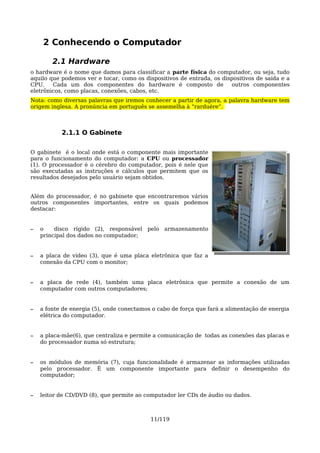 2 Conhecendo o Computador

        2.1 Hardware
o hardware é o nome que damos para classificar a parte física do computador, ou seja, tudo
aquilo que podemos ver e tocar, como os dispositivos de entrada, os dispositivos de saída e a
CPU.    Cada um dos componentes do hardware é composto de              outros componentes
eletrônicos, como placas, conexões, cabos, etc.
Nota: como diversas palavras que iremos conhecer a partir de agora, a palavra hardware tem
origem inglesa. A pronúncia em português se assemelha à “rarduére”.



           2.1.1 O Gabinete

O gabinete é o local onde está o componente mais importante
para o funcionamento do computador: a CPU ou processador
(1). O processador é o cérebro do computador, pois é nele que
são executadas as instruções e cálculos que permitem que os
resultados desejados pelo usuário sejam obtidos.


Além do processador, é no gabinete que encontraremos vários
outros componentes importantes, entre os quais podemos
destacar:


–   o    disco rígido (2), responsável pelo armazenamento
    principal dos dados no computador;


–   a placa de vídeo (3), que é uma placa eletrônica que faz a
    conexão da CPU com o monitor;


–   a placa de rede (4), também uma placa eletrônica que permite a conexão de um
    computador com outros computadores;


–   a fonte de energia (5), onde conectamos o cabo de força que fará a alimentação de energia
    elétrica do computador.


–   a placa-mãe(6), que centraliza e permite a comunicação de todas as conexões das placas e
    do processador numa só estrutura;


–   os módulos de memória (7), cuja funcionalidade é armazenar as informações utilizadas
    pelo processador. É um componente importante para definir o desempenho do
    computador;


–   leitor de CD/DVD (8), que permite ao computador ler CDs de áudio ou dados.



                                           11/119
 
