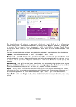 3



                                                2



                                                1




Na área indicada pelo número 1, aparecerá o texto do e-mail. Na área 2, as informações
importantes sobre a mensagem como a data de envio (campo Data), o remetente (campo De),
o assunto da mensagem (campo Assunto) e o(s) destinatário(s) (campo Para). Essas
informações serão úteis para que, posteriormente, você possa localizar essa mensagem caso
precise.
Na área 3, estão indicadas algumas funções essenciais para o gerenciamento das mensagens:
Apagar – transfere a mensagem da pasta Entrada para a pasta Lixeira.
Responder – clicando nesse botão podemos responder a mensagem que recebemos com
outra mensagem. Nesta, o texto da mensagem original será adicionado, permitindo que você e
a pessoa com a qual você esteja se comunicando tenham um histórico daquilo que já foi
escrito.
Encaminhar – se você receber uma mensagem que considera interessante que outras
pessoas também recebam, pode encaminhar essa mensagem para elas. Basta clicar no botão e
indicar os endereços de e-mail para os quais você deseja enviar a mensagem.
Spam – muitas vezes, recebemos mensagens indesejadas, com propostas de negócios, vendas,
convites, etc. Você pode marcar as mensagens indesejadas como Spam. Assim, o sistema de e-
mails poderá gerenciar de forma mais inteligente o que é útil e o que não é útil para você.
Transferir – com essa função você poderá movimentar uma mensagem de uma pasta para
outra.




                                         110/119
 