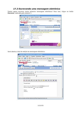 17.3 Escrevendo uma mensagem eletrônica
Vamos agora escrever nossa primeira mensagem eletrônica! Para isso, clique no botão
Escrever, indicado pelo número 1.




                              1




Será aberta a tela de edição da mensagem eletrônica:




                   5


                                        2

                                            3




                                    4




                                                111/119
 