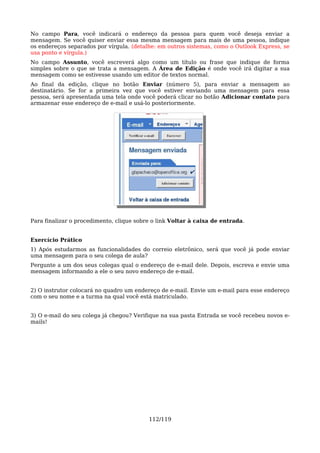 No campo Para, você indicará o endereço da pessoa para quem você deseja enviar a
mensagem. Se você quiser enviar essa mesma mensagem para mais de uma pessoa, indique
os endereços separados por vírgula. (detalhe: em outros sistemas, como o Outlook Express, se
usa ponto e vírgula.)
No campo Assunto, você escreverá algo como um título ou frase que indique de forma
simples sobre o que se trata a mensagem. A Área de Edição é onde você irá digitar a sua
mensagem como se estivesse usando um editor de textos normal.
Ao final da edição, clique no botão Enviar (número 5), para enviar a mensagem ao
destinatário. Se for a primeira vez que você estiver enviando uma mensagem para essa
pessoa, será apresentada uma tela onde você poderá clicar no botão Adicionar contato para
armazenar esse endereço de e-mail e usá-lo posteriormente.




Para finalizar o procedimento, clique sobre o link Voltar à caixa de entrada.


Exercício Prático
1) Após estudarmos as funcionalidades do correio eletrônico, será que você já pode enviar
uma mensagem para o seu colega de aula?
Pergunte a um dos seus colegas qual o endereço de e-mail dele. Depois, escreva e envie uma
mensagem informando a ele o seu novo endereço de e-mail.


2) O instrutor colocará no quadro um endereço de e-mail. Envie um e-mail para esse endereço
com o seu nome e a turma na qual você está matriculado.


3) O e-mail do seu colega já chegou? Verifique na sua pasta Entrada se você recebeu novos e-
mails!




                                          112/119
 