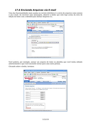 17.6 Enviando Arquivos via E-mail
Uma das funcionalidades mais usadas no correio eletrônico é o envio de arquivos como anexos
a um e-mail. Ao escrever uma mensagem, observe o botão que está logo acima da área de
edição do texto com a identificação Anexar Arquivos (1).




                                   1




Você poderá, por exemplo, anexar um arquivo de texto ou planilha que você tenha editado
anteriormente e que você necessite enviar para uma outra pessoa.
Clicando sobre o botão, teremos:




                                         115/119
 