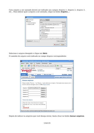 Cara arquivo a ser anexado deverá ser indicado nos campos Arquivo 1, Arquivo 2, Arquivo 3,
etc... Para indicar qual o arquivo a ser anexado, clique no botão Arquivo...:




Selecione o arquivo desejado e clique em Abrir.
O caminho do arquivo será indicado no campo Arquivo correspondente:




                        2




Depois de indicar os arquivos que você deseja enviar, basta clicar no botão Anexar arquivos.



                                          116/119
 