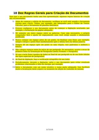 18 Dez Regras Gerais para Criação de Documentos
Para que o seu documento tenha uma boa apresentação, algumas regras básicas de criação
são recomendadas.
   1) Antes de começar a edição do documento, verifique se você está usando a ferramenta
      correta para criá-lo. Textos, por exemplo, são adequados para o Editor de Textos.
      Cálculos, para a ferramenta de planilha eletrônica.
   2) Procure configurar o seu documento antes de começar a digitação acertando, por
      exemplo, a formatação da página adequada.
   3) Dê somente um único espaço entre as palavras. Caso seja necessário, o próprio
      computador fará o ajuste do espaçamento caso você esteja usando o alinhamento
      justificado.
   4) Nunca coloque um espaço antes de um ponto. Ao finalizar uma frase, por exemplo,
      sempre coloque o ponto final imediatamente após a última letra da última palavra.
   5) Sempre dê um espaço após um ponto ou uma vírgula, isso padroniza e melhora a
      leitura .
   6) Não coloque espaços antes do início de um parágrafo. Se necessário, acerte o recuo de
      primeira linha na formatação de Parágrafos (menu Formato > Parágrafo).
   7) Só use a tecla Enter (quebra de linha) ao final de um parágrafo ou de um título (títulos
      são tipos especiais de parágrafos).
   8) Ao final da digitação, faça a verificação ortográfica do seu texto.
   9) Periodicamente, durante a digitação, salve o seu documento para evitar eventuais
      problemas relacionados à falta de energia, por exemplo.
   10) Salve o documento com um nome intuitivo e numa pasta adequada. Isso facilitará
       muito a localização deste arquivo no momento da edição do conteúdo do mesmo.




                                           117/119
 