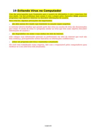 19 Evitando Vírus no Computador
Uma das preocupações mais freqüentes para o usuário da informática é com a segurança dos
seus dados. Um dos problemas mais usuais é com o ataque pelos chamados vírus, pequenos
programas cujo objetivo é destruir ou descobrir informações do usuário.
Para evitá-los, algumas precauções são importantes:
–   não abra anexos de e-mails cujo remetente ou assunto sejam suspeitos;
(o instrutor deverá detalhar que grande parte dos vírus ou cavalos de tróia são disseminados
por e-mail. O cavalo de tróia é o programa similar ao vírus que tem como objetivo descobrir
informações do usuário.)
–   não disponibilize seu nome e suas senhas em sites da internet;
(não coloque suas informações pessoais ou profissionais em sites da internet que você não
tem confiança, principalmente senhas bancárias ou informações confidenciais.)
–   utilize um programa anti-vírus e mantenha-o atualizado.
(Se você está trabalhando numa empresa, fale com o responsável pelos computadores para
verificar se o seu anti-vírus está atualizado).




                                           118/119
 