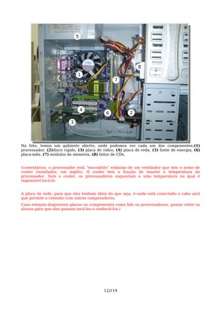 5




                                                             8
                              1
                                                 7




                                  4
                                            6            2

                          3




Na foto, temos um gabinete aberto, onde podemos ver cada um dos componentes:(1)
processador, (2)disco rígido, (3) placa de vídeo, (4) placa de rede, (5) fonte de energia, (6)
placa-mãe, (7) módulos de memória, (8) leitor de CDs.


(comentários: o processador está “escondido” embaixo de um ventilador que tem o nome de
cooler (ventilador, em inglês). O cooler tem a função de manter a temperatura do
processador. Sem o cooler, os processadores esquentam a uma temperatura na qual é
impossível tocá-lo.


A placa de rede, para que eles tenham idéia do que seja, é onde está conectado o cabo azul
que permite a conexão com outros computadores.
Caso estejam disponíveis placas ou componentes como hds ou processadores, passar entre os
alunos para que eles possam tocá-los e conhecê-los.)




                                           12/119
 