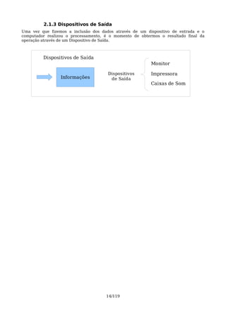 2.1.3 Dispositivos de Saída
Uma vez que fizemos a inclusão dos dados através de um dispositivo de entrada e o
computador realizou o processamento, é o momento de obtermos o resultado final da
operação através de um Dispositivo de Saída.



         Dispositivos de Saída
                                                         Monitor

                                      Dispositivos       Impressora
                 Informações           de Saída
                                                         Caixas de Som




                                     14/119
 