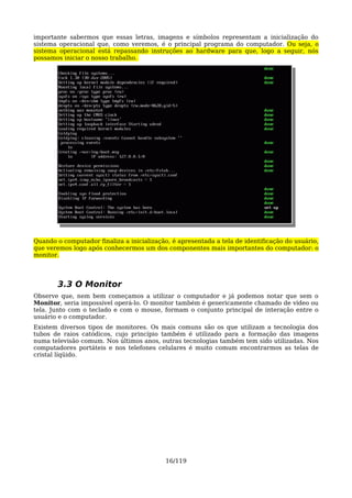 importante sabermos que essas letras, imagens e símbolos representam a inicialização do
sistema operacional que, como veremos, é o principal programa do computador. Ou seja, o
sistema operacional está repassando instruções ao hardware para que, logo a seguir, nós
possamos iniciar o nosso trabalho.




Quando o computador finaliza a inicialização, é apresentada a tela de identificação do usuário,
que veremos logo após conhecermos um dos componentes mais importantes do computador: o
monitor.




        3.3 O Monitor
Observe que, nem bem começamos a utilizar o computador e já podemos notar que sem o
Monitor, seria impossível operá-lo. O monitor também é genericamente chamado de vídeo ou
tela. Junto com o teclado e com o mouse, formam o conjunto principal de interação entre o
usuário e o computador.
Existem diversos tipos de monitores. Os mais comuns são os que utilizam a tecnologia dos
tubos de raios catódicos, cujo princípio também é utilizado para a formação das imagens
numa televisão comum. Nos últimos anos, outras tecnologias também tem sido utilizadas. Nos
computadores portáteis e nos telefones celulares é muito comum encontrarmos as telas de
cristal líqüido.




                                            16/119
 