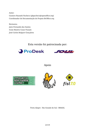 Autor:
Gustavo Buzzatti Pacheco (gbpacheco@openoffice.org)
Coordenador de Documentação do Projeto BrOffice.org


Revisores:
Jairo Fernando dos Santos
Ivone Beatriz Cezar Fossati
José Carlos Bulgare Gonçalves




                      Esta versão foi patrocinada por:




                                         Apoio




                         Porto Alegre - Rio Grande do Sul - BRASIL




                                          2/119
 