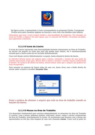 Na figura acima, é apresentado o ícone correspondente ao programa Firefox. O programa
  Firefox serve para visualizar páginas na Internet e será visto com detalhes mais adiante.
(demostrar aqui que o ícone sempre lembra a funcionalidade do programa. Por exemplo, no
ícone do Firefox, a figura é de uma raposa, que é a mascote do Firefox, circulando um globo,
que representa a Internet).



           5.1.2 O Ícone da Lixeira
O ícone da Lixeira representa uma funcionalidade bastante interessante na Área de Trabalho.
Ao excluir um arquivo ou ícone que você não deseja mais utilizar, ele é automaticamente
enviado para a lixeira antes de ser excluído definitivamente.
Caso você deseje excluir definitivamente o arquivo, basta eliminá-lo dentro da lixeira.
(o instrutor deverá enviar um arquivo para a lixeira, excluindo o mesmo de uma pasta do
sistema operacional. Logo após, deverá abrir a lixeira e mostrar o mesmo arquivo armazenado
lá dentro. Ao exclui-lo de dentro da lixeira, deverá deixar claro que o arquivo não poderá ser
mais recuperado.)
Para esvaziar os arquivos da lixeira todos de uma vez, basta clicar com o botão direito do
mouse sobre a lixeira e escolher Esvaziar Lixo.




Fazer a prática de eliminar o arquivo que está na área de trabalho usando as
funções da lixeira.



           5.1.3 O Mouse na Área de Trabalho
Um dispositivo fundamental para usarmos adequadamente os elementos da Área de Trabalho
é o mouse. Com o mouse, podemos apontar, selecionar, mover, copiar e excluir componentes
da Área de Trabalho, principalmente os ícones. Os movimentos que fazemos com o mouse são
apresentados na tela por uma imagem de uma seta chamada cursor. Como você já pode ter


                                            22/119
 