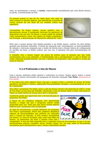 visto, ao movimentar o mouse, o cursor, representado normalmente por uma flecha branca
ou preta, é movimentado na tela.


Os mouses podem ou não ter fio. Além disso, são cada vez
mais comuns os mouses ópticos, que identificam a posição do
cursor através de um feixe de luz emitido contra uma
superfície.


Curiosidade: Na língua inglesa, mouse significa rato. A
denominação mouse é justamente derivada da aparência do
dispositivo com um rato. No Brasil, o termo inglês foi adotado
como nomenclatura usual. Nos países de língua espanhola e
em Portugal, a denominação do dispositivo adotada foi “rato”.


Note que o mouse possui dois botões grandes e um botão menor, central. Os dois botões
grandes são bastante utilizados. O botão da esquerda tem, normalmente, as funcionalidades
de seleção e execução enquanto que o botão da direita tem a função básica de configuração
ou escolha de itens. O botão central, por sua vez, é bastante útil para movimentação do
cursor.
O trabalho com o mouse requer um pouco de prática para as pessoas que não estão
acostumadas com a sua utilização. A familiaridade com a movimentação e com os botões vai
sendo adquirida gradativamente, até que o domínio do dispositivo seja completo e acabe por
torna-se natural.



           5.1.4 Praticando o Uso do Mouse

Com o mouse, podemos então apontar e selecionar os ícones. Vamos agora, testar o nosso
domínio do mouse executando um programa de desenho chamado Tux Paint. (pronuncia-se
tucs peint)
O Tux Paint tem como objetivo fazer com que o usuário treine o controle do mouse de forma
agradável, divertida e criativa, explorando funcionalidades variadas e acostumando-se ao uso
do computador.
Para abrir o programa Tux Paint, mova a seta do mouse (cursor) até posiciona-la sobre o ícone
do Tux Paint, na sua Área de Trabalho. Mantendo a seta do mouse sobre o ícone, sem move-la,
clique no botão direito do mouse para abrir o programa.
A primeira janela que aparecerá será a de inicialização do
programa Tux Paint.
A figura de um simpático pinguim será apresentada
durante o tempo em que o programa estiver sendo
preparado para uso. Note que uma barra listada inferior
indicará que o programa está inicializando.
Ao final da inicialização, a janela definitiva do programa
Tux Paint é apresentada. Nesta tela, podemos identificar
espaços de funcionalidades que poderão ser utilizadas
para a criação do desenho. A área central, inicialmente
em branco, é a área de desenho, algo como uma folha em
branco, se pensarmos em fazer a mesma coisa sem o
computador. A área do lado esquerdo leva o sugestivo nome de Ferramentas, já que é ali que
encontraremos pincéis, carimbos, letras, formas, linhas, etc. Ou seja, todas as ferramentas
necessárias para desenharmos o que a nossa criatividade mandar.


                                           23/119
 