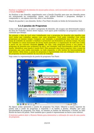 finalizar a exploração do domínio do mouse pelos alunos, será necessário salvar o arquivo com
a função Guardar.)
Ao finalizar o seu desenho, experimente usar a função Guardar para que seu desenho possa
ser armazenado no computador. Assim, você poderá finalizar o programa, desligar o
computador e, em algum outro dia, abrir o seu desenho.
Depois de guardar o seu desenho, feche o Tux Paint clicando no botão de ferramentas Sair.


           5.1.5 Janelas de Programas
Como você pode notar, ao abrir o programa de desenho, ele ocupou um determinado espaço
da Área de Trabalho. Dentro deste espaço, você agora pode trabalhar no programa criando o
conteúdo que desejar.
No entanto, o fato de você estar trabalhando com o programa de desenho não significa que
você tenha que trabalhar apenas com esse programa. Você pode trabalhar com vários
programas ao mesmo tempo. Compare, por exemplo, a possibilidade que você tem, na sua
mesa de trabalho de atender o telefone e preencher um formulário ao mesmo tempo. Na Área
de Trabalho as coisas funcionam de forma muito parecida e a organização de tudo isso é feita
a partir de um conceito chamado janela. Ou seja, cada programa possui a sua janela. O
programa de desenho que acabamos de abrir, por exemplo, está funcionando a partir de uma
janela. Identificar uma janela é muito fácil. Elas possuem uma barra superior com o nome do
programa que está sendo executado, no lado esquerdo, e três botões de funcionalidade do
lado direito. Além disso, a janela do programa é representada com um retângulo com o nome
do programa na barra inferior da sua área de trabalho.
Veja como é a representação da janela do programa Tux Paint:




Na figura acima apresenta a janela do programa Tux Paint. Observe a barra superior da
janela com o nome do programa à esquerda e os botões à direita. Detalhe: por uma
peculiaridade do programa Tux Paint, só existem os botões de Minimizar e Fechar no lado
direito da barra da janela. Note também que a janela é representada na barra cinza inferior.
O instrutor poderá abrir o Homem Batata para demonstrar a utilização de mais de uma janela
de programa.


                                           25/119
 
