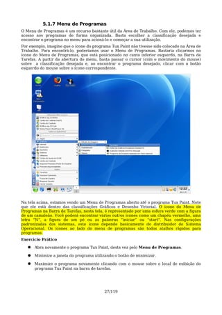 5.1.7 Menu de Programas
O Menu de Programas é um recurso bastante útil da Área de Trabalho. Com ele, podemos ter
acesso aos programas de forma organizada. Basta escolher a classificação desejada e
encontrar o programa no menu para acioná-lo e começar a sua utilização.
Por exemplo, imagine que o ícone do programa Tux Paint não tivesse sido colocado na Área de
Trabalho. Para encontrá-lo, poderíamos usar o Menu de Programas. Bastaria clicarmos no
ícone do Menu de Programas, que está posicionado no canto inferior esquerdo, na Barra de
Tarefas. A partir da abertura do menu, basta passar o cursor (com o movimento do mouse)
sobre a classificação desejada e, ao encontrar o programa desejado, clicar com o botão
esquerdo do mouse sobre o ícone correspondente.




Na tela acima, estamos vendo um Menu de Programas aberto até o programa Tux Paint. Note
que ele está dentro das classificações Gráficos e Desenho Vetorial. O ícone do Menu de
Programas na Barra de Tarefas, nesta tela, é representado por uma esfera verde com a figura
de um camaleão. Você poderá encontrar vários outros ícones como um chapéu vermelho, uma
letra “N”, a figura de um pé ou as palavras “iniciar” ou “start”. Nas configurações
padronizadas dos sistemas, este ícone depende basicamente do distribuidor do Sistema
Operacional. Os ícones ao lado do menu de programas são todos atalhos rápidos para
programas.
Exercício Prático

   ●   Abra novamente o programa Tux Paint, desta vez pelo Menu de Programas.

   ●   Minimize a janela do programa utilizando o botão de minimizar.

   ●   Maximize o programa novamente clicando com o mouse sobre o local de exibição do
       programa Tux Paint na barra de tarefas.




                                          27/119
 