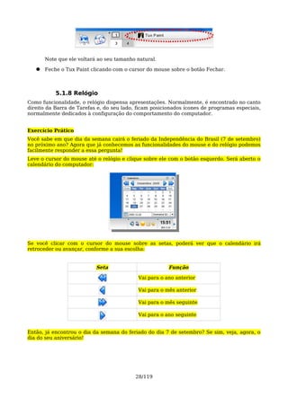 Note que ele voltará ao seu tamanho natural.

   ●   Feche o Tux Paint clicando com o cursor do mouse sobre o botão Fechar.



           5.1.8 Relógio
Como funcionalidade, o relógio dispensa apresentações. Normalmente, é encontrado no canto
direito da Barra de Tarefas e, do seu lado, ficam posicionados ícones de programas especiais,
normalmente dedicados à configuração do comportamento do computador.


Exercício Prático
Você sabe em que dia da semana cairá o feriado da Independência do Brasil (7 de setembro)
no próximo ano? Agora que já conhecemos as funcionalidades do mouse e do relógio podemos
facilmente responder a essa pergunta!
Leve o cursor do mouse até o relógio e clique sobre ele com o botão esquerdo. Será aberto o
calendário do computador:




Se você clicar com o cursor do mouse sobre as setas, poderá ver que o calendário irá
retroceder ou avançar, conforme a sua escolha:


                           Seta                         Função

                                            Vai para o ano anterior

                                            Vai para o mês anterior

                                            Vai para o mês seguinte

                                            Vai para o ano seguinte


Então, já encontrou o dia da semana do feriado do dia 7 de setembro? Se sim, veja, agora, o
dia do seu aniversário!




                                           28/119
 