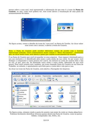 mouse sobre a casa azul, será apresentada a informação de que este é o ícone da Pasta do
Usuário, ou seja, como você poderá ver, esse ícone abrirá a visualização de uma pasta de
armazenamento de dados.




Na figura acima, vemos o detalhe do ícone da “casa azul” na Barra de Tarefas. Ao clicar sobre
                   esse ícone com o mouse, é aberta a Pasta do Usuário.


Nota: a Pasta do Usuário pode receber diferentes nomes de acordo com o Sistema
Operacional utilizado. Outra nomenclatura muito comum é “Meus Documentos”, sinalizando
que, ao clicar neste ícone, será aberta a pasta que contém os documentos do usuário.
É na Pasta do Usuário que você irá guardar os seus arquivos. Esse espaço é destinado para o
seu uso exclusivo e é identificado pelo nome e pela senha da sua conta. Se por acaso, você
desligar o computador e outra pessoa vier usá-lo, ela entrará na conta de usuário dela e não
na sua, já que, para ela, foi destinado outro nome e outra senha, diferentes da que você
possui. Esse outro usuário terá, também, um ícone chamado Pasta do Usuário na sua Área de
Trabalho, no entanto, o apontamento será feito para a conta dele e não para a sua.
Ao clicar no ícone da Pasta do Usuário, será aberto o Navegador de Arquivos:




Na figura acima, estamos vendo a pasta do usuário cujo nome da conta se chama gbpacheco.
 Podemos facilmente identificar diversas pastas dentro da Pasta do Usuário, como as pastas
                           Edidoc, Computador, bin, SOUL, etc.

                                           32/119
 