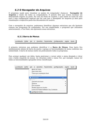 6.3 O Navegador de Arquivos
O programa usado para visualizar as pastas do computador chama-se Navegador de
Arquivos e existe em todos os computadores. É através dele que iremos localizar um
determinado arquivo ou pasta. No caso da Pasta do Usuário, o que existe no ícone da casa
azul é uma configuração especial que faz com que o Navegador de Arquivos já abra para
visualização a respectiva pasta dos documentos do usuário.


Com o navegador de arquivos, poderemos identificar algumas estruturas que são bastante
comuns nos programas de computador. Por sua simplicidade, o programa que utilizamos
anteriormente, o Tux Paint, não apresenta essas estruturas.



          6.3.1 Barra de Menus




A primeira estrutura que podemos identificar é a Barra de Menus. Essa barra fica
imediatamente abaixo da barra da janela e agrupa as funcionalidades do menu conforme sua
similaridade. A barra de menus existe em praticamente todos os programas.


Para acionar qualquer um deles, basta posicionar o cursor sobre o menu desejado e clicar
com o botão esquerdo do mouse. Ao clicarmos sobre o menu Ver, por exemplo, vamos ver
todas as funcionalidades agrupadas nessa classificação:




                                        33/119
 