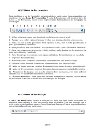 6.3.2 Barra de Ferramentas

Para simplificar o uso do Navegador, as funcionalidades mais usadas foram agrupadas com
seus ícones em uma Barra de Ferramentas. A barra de ferramentas está abaixo da barra de
menus e, no Navegador, possui ícones representando funcionalidades de navegação ou
visualização.

    1    2    3   4   5   6      7   8   9    10 11 12                                   13




1 – Voltar: volta para a pasta que visualizada imediatamente antes da atual.
2 – Avançar: após voltar, é possível avançar e voltar para a uma pasta vista anteriormente.
3 – Cima: vai para a pasta que está no nível superior, ou seja, para a pasta que armazena a
pasta que está sendo visualizada.
4 – Navegar até sua 'Pasta de trabalho': abre para visualização a pasta de trabalho do usuário.
5 – Recarrega o documento atualmente exibido: atualiza a exibição atual, do documento ou da
pasta que está sendo visualizada.
6 – Parar de carregar o documento: caso alguma exibição de documento deva ser cancelada.
7 – Imprime o documento atual.
8 – Aumentar ícones: aumenta o tamanho dos ícones dentro da área de visualização.
9 – Diminuir ícones: diminui o tamanho dos ícones dentro da área de visualização.
10 – Visão em Ícones: mostra o conteúdo de uma pasta como ícones de pastas ou documentos.
11 – Visão em Árvore: mostra o conteúdo de uma pasta como uma representação hierárquica.
12 – Visualizador de Imagens: caso a pasta armazene fotos ou imagens, esse modo pode ser
utilizado para ver o conteúdo como se fosse um álbum.
13 – Ícone do Konqueror – serve para abrir um novo Navegador de Arquivos, quando existe
necessidade de fazer uma movimentação ou uma cópia, por exemplo.




             6.3.3 Barra de Localização

A Barra de Localização contém o endereço da pasta que está sendo visualizada no
momento. Esse endereço é como um caminho para encontrá-la. Veja, por exemplo, que o
endereço da pasta gbpacheco abaixo é /home/gbpacheco. Isso significa que a pasta gbpacheco
está armazenada dentro da pasta home.




                                             34/119
 