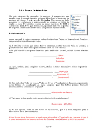 6.3.4 Árvore de Diretórios

No lado esquerdo do navegador de arquivos, é apresentada, por
padrão, uma área onde também podemos identificar a hierarquia de
pastas e diretórios. É a Árvore de Diretórios. No exemplo ao lado,
podemos ver exatamente a representação do exemplo do início da
seção: a pasta Documentos contém as pastas Arquivos de 2004 e
Arquivos de 2005. Note que, nessa área, aparecem somente as pastas.
Os arquivos armazenados dentro delas só aparecem no lado direito.


Exercício Prático


Agora que você já conhece um pouco mais sobre Arquivos, Pastas e o Navegador de Arquivos,
vamos praticar com alguns exercícios.

1) A primeira operação que iremos fazer é encontrar, dentro da nossa Pasta de Usuário, a
pasta Exercícios. Entre nessa pasta clicando sobre ela com o mouse.
Note que existem várias pastas dentro da pasta Exercícios. Escreva, abaixo, o nome de todas
elas:
                             _____________________________ (texto)
                            _____________________________(planilha)
                           _____________________________(imagens)


2) Agora, entre na pasta imagens e escreva, abaixo, os nomes dos arquivos e suas respectivas
extensões:
                       _____________________________ . _____ (egito.jpg)
                      _____________________________ . _____(piramides.tif)
                      _____________________________ . _____ (ramses.png)


3) Com os botões Visão em Ícones, Visão em Árvore e Visualizador de Imagens, experimente
novas formas de visualização da pasta Imagens. Qual dos botões permite descobrir
imediatamente o tamanho dos arquivos?


                    ______________________________ (Visualizador em Árvore)


4) Você saberia dizer qual o maior arquivo dentro do diretório Imagens?


                    ______________________________ (Ramses.png – 257,4 Kb)


5) Na sua opinião, entre os três modos de visualização, qual é o mais adequado para a
visualização desta pasta/diretório?


(como é uma pasta de imagens, o modo mais adequado é o Visualizador de Imagens, já que é
o modo que permite ver imagens prévias das figuras e visualizá-las no próprio navegador).



                                            35/119
 