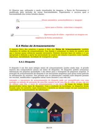 6) Observe que, utilizando o modo visualizador de imagens, a Barra de Ferramentas é
modificada pela inclusão de novas funcionalidades. Experimente e escreva qual a
funcionalidade dos ícones listados abaixo:


             __________________________(Zoom automático, aumenta/diminui a imagem)



            ______________________________ (girar para a Direita – rotacionar a imagem)



      ______________________________    (Apresentação de slides – reproduzir as imagens em
                               seqüência de forma automática)




       6.4 Meios de Armazenamento
O registro físico dos arquivos e pastas é feito nos Meios de Armazenamento, também
chamados de mídias de armazenamento. Sua função é armazenar os dados do usuário para
que o mesmo possa utilizá-los quando necessário. Existem diversos tipos de mídias e o uso
apropriado é definido a partir da necessidade do usuário em relação à quesitos como rapidez,
segurança, durabilidade, facilidade de transporte e preço.


           6.4.1 Disquete

O disquete é um dos mais antigos meios de armazenamento usados ainda hoje. A grande
maioria dos computadores possui um leitor de disquetes. Os disquetes podem armazenar
informação em pequena quantidade e são ideais para o transporte de pequenos arquivos. O
princípio de armazenamento do disquete é um mecanismo magnético que grava numa película
as informações do usuários. Isso permite que as informações contidas num disquete possam
ser escritas, modificadas e apagadas várias vezes durante a sua vida útil.
(exemplo: o mecanismo de armazenamento do disquete pode ser exemplificado com uma
analogia ao método de gravação de uma fita cassete ou de uma fita de vídeo, só que, em vez
de utilizar uma fita, o meio de armazenamento é um disco).Ao longo do tempo, foram
desenvolvidos vários tipos de disquetes. Com a evolução da tecnologia, os disquetes foram
ficando cada vez menores, mais resistentes e duráveis ao mesmo tempo em que aumentava a
capacidade de armazenamento de informação.




                                           36/119
 