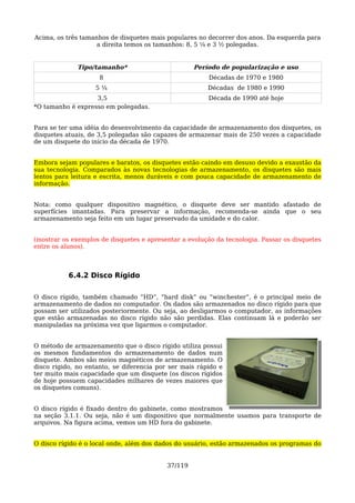 Acima, os três tamanhos de disquetes mais populares no decorrer dos anos. Da esquerda para
                    a direita temos os tamanhos: 8, 5 ¼ e 3 ½ polegadas.


              Tipo/tamanho*                         Período de popularização e uso
                     8                                  Décadas de 1970 e 1980
                   5¼                                   Décadas de 1980 e 1990
                   3,5                                  Década de 1990 até hoje
*O tamanho é expresso em polegadas.


Para se ter uma idéia do desenvolvimento da capacidade de armazenamento dos disquetes, os
disquetes atuais, de 3,5 polegadas são capazes de armazenar mais de 250 vezes a capacidade
de um disquete do início da década de 1970.


Embora sejam populares e baratos, os disquetes estão caindo em desuso devido a exaustão da
sua tecnologia. Comparados às novas tecnologias de armazenamento, os disquetes são mais
lentos para leitura e escrita, menos duráveis e com pouca capacidade de armazenamento de
informação.


Nota: como qualquer dispositivo magnético, o disquete deve ser mantido afastado de
superfícies imantadas. Para preservar a informação, recomenda-se ainda que o seu
armazenamento seja feito em um lugar preservado da umidade e do calor.


(mostrar os exemplos de disquetes e apresentar a evolução da tecnologia. Passar os disquetes
entre os alunos).



           6.4.2 Disco Rígido

O disco rígido, também chamado “HD”, “hard disk” ou “winchester”, é o principal meio de
armazenamento de dados no computador. Os dados são armazenados no disco rígido para que
possam ser utilizados posteriormente. Ou seja, ao desligarmos o computador, as informações
que estão armazenadas no disco rígido não são perdidas. Elas continuam lá e poderão ser
manipuladas na próxima vez que ligarmos o computador.


O método de armazenamento que o disco rígido utiliza possui
os mesmos fundamentos do armazenamento de dados num
disquete. Ambos são meios magnéticos de armazenamento. O
disco rígido, no entanto, se diferencia por ser mais rápido e
ter muito mais capacidade que um disquete (os discos rígidos
de hoje possuem capacidades milhares de vezes maiores que
os disquetes comuns).


O disco rígido é fixado dentro do gabinete, como mostramos
na seção 3.1.1. Ou seja, não é um dispositivo que normalmente usamos para transporte de
arquivos. Na figura acima, vemos um HD fora do gabinete.


O disco rígido é o local onde, além dos dados do usuário, estão armazenados os programas do


                                           37/119
 