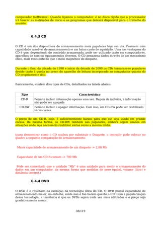 computador (softwares). Quando ligamos o computador, é no disco rígido que o processador
irá buscar as instruções de início e os programas que deixará disponível para o trabalho do
usuário.



           6.4.3 CD

O CD é um dos dispositivos de armazenamento mais populares hoje em dia. Possuem uma
capacidade razoável de armazenamento e um baixo custo de aquisição. Uma das vantagens do
CD é que, dependendo do conteúdo armazenado, pode ser utilizado tanto em computadores,
aparelhos de som ou equipamentos diversos. O CD armazena dados através de um mecanismo
ótico, mais resistente do que o meio magnético do disquete.


Durante o final da década de 1990 e início da década de 2000 os CDs tornaram-se populares
devido tanto à queda no preço do aparelho de leitura incorporado ao computador quanto do
CD propriamente dito.


Basicamente, existem dois tipos de CDs, detalhados na tabela abaixo:


    Tipo                                     Característica
   CD-R      Permite incluir informação apenas uma vez. Depois de incluída, a informação
             não pode ser apagada
  CD-RW      Permite incluir e apagar informação. Com isso, um CD-RW pode ser reutilizado
             várias vezes.


O preço de um CD-R, hoje, é suficientemente barato para que ele seja usado em grande
escala. Da mesma forma, os CD-RW também são populares, embora sejam usados em
situações onde seja necessário reutilizar várias vezes a mesma mídia.


(para demonstrar como o CD acabou por substituir o Disquete, o instrutor pode colocar no
quadro a seguinte comparação de armazenamento:


 Maior capacidade de armazenamento de um disquete -> 2,88 Mb


 Capacidade de um CD-R comum -> 700 Mb


 Pode ser comentado que a unidade “Mb” é uma unidade para medir o armazenamento do
dados em um computador, da mesma forma que medidas de peso (quilo), volume (litro) e
distância (metro).)


           6.4.4 DVD

O DVD é o resultado da evolução da tecnologia ótica do CD. O DVD possui capacidade de
armazenamento maior, no entanto, ainda não é tão barato quanto o CD. Com a popularização
dessa tecnologia, a tendência é que os DVDs sejam cada vez mais utilizados e o preço seja
gradativamente menor.


                                          38/119
 